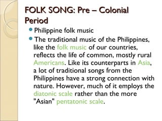 FOLK SONG: Pre – Colonial
Period
  Philippine folk music
The

traditional music of the Philippines,
like the folk music of our countries,
reflects the life of common, mostly rural 
Americans. Like its counterparts in Asia,
a lot of traditional songs from the
Philippines have a strong connection with
nature. However, much of it employs the 
diatonic scale rather than the more
"Asian" pentatonic scale.

 