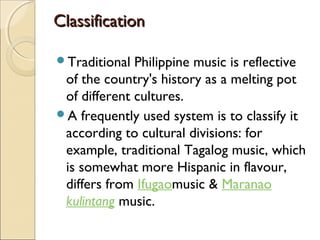 Classification
Traditional

Philippine music is reflective
of the country's history as a melting pot
of different cultures.
A frequently used system is to classify it
according to cultural divisions: for
example, traditional Tagalog music, which
is somewhat more Hispanic in flavour,
differs from Ifugaomusic & Maranao 
kulintang music.

 
