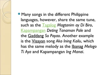 Many

songs in the different Philippine
languages, however, share the same tune,
such as the Tagalog Magtanim ay Di Biro, 
Kapampangan Deting Tanaman Pale and
the Gaddang So Payao. Another example
is the Visayan song Ako Ining Kailu, which
has the same melody as the Ibanag Melogo
Ti Aya and Kapampangan Ing Manai.

 