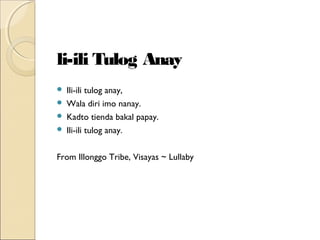 li-ili Tulog Anay





Ili-ili tulog anay,
Wala diri imo nanay.
Kadto tienda bakal papay.
Ili-ili tulog anay.

From Illonggo Tribe, Visayas ~ Lullaby

 