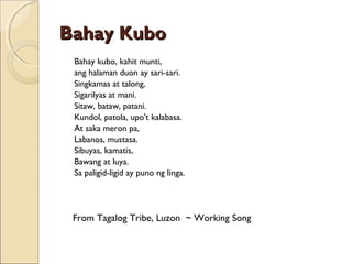 Bahay Kubo
  Bahay kubo, kahit munti,

ang halaman duon ay sari-sari.
Singkamas at talong,
Sigarilyas at mani.
Sitaw, bataw, patani.
Kundol, patola, upo't kalabasa.
At saka meron pa,
Labanos, mustasa.
Sibuyas, kamatis,
Bawang at luya.
Sa paligid-ligid ay puno ng linga.
 
 
 

From Tagalog Tribe, Luzon ~ Working Song

 