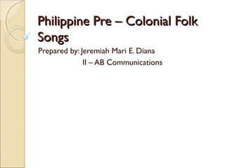 Philippine Pre – Colonial Folk
Songs
Prepared by: Jeremiah Mari E. Diana
II – AB Communications

 