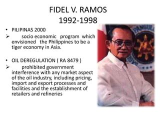 FIDEL V. RAMOS
                       1992-1998
• PILIPINAS 2000
      socio economic program which
  envisioned the Philippines to be a
  tiger economy in Asia.

• OIL DEREGULATION ( RA 8479 )
       prohibited government
  interference with any market aspect
  of the oil industry, including pricing,
  import and export processes and
  facilities and the establishment of
  retailers and refineries
 