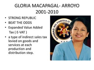 GLORIA MACAPAGAL- ARROYO
              2001-2010
• STRONG REPUBLIC
• BEAT THE ODDS
• Expanded Value Added
   Tax ( E-VAT )
• a type of indirect sales tax
  levied on goods and
  services at each
  production and
  distribution step.
 