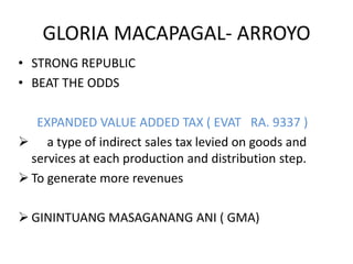 GLORIA MACAPAGAL- ARROYO
• STRONG REPUBLIC
• BEAT THE ODDS

   EXPANDED VALUE ADDED TAX ( EVAT RA. 9337 )
 a type of indirect sales tax levied on goods and
  services at each production and distribution step.
 To generate more revenues

 GININTUANG MASAGANANG ANI ( GMA)
 