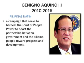 BENIGNO AQUINO III
                  2010-2016
     PILIPINAS NATIN
• a campaign that seeks to
  harness the spirit of People
  Power to boost the
  partnership between
  government and the Filipino
  people toward progress and
  development.
 