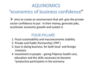 AQUINOMICS
“economics of business confidence”
 aims to create an environment that will  give the private
sector confidence to put in their money, generate jobs,
accelerate economic growth and sustain it.

                 FOUR PILLARS
 1. Fiscal sustainability and macroeconomic stability
 2. Private and Public Partnership ( PPP )
 3. Ease in doing business, for both local and foreign
     investors
 4. Investment in people – giving Filipinos health care,
    education and the skills necessary to become
    “productive participants in the economy
 
