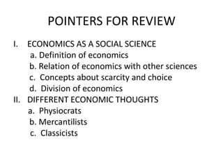 POINTERS FOR REVIEW
I. ECONOMICS AS A SOCIAL SCIENCE
    a. Definition of economics
    b. Relation of economics with other sciences
    c. Concepts about scarcity and choice
    d. Division of economics
II. DIFFERENT ECONOMIC THOUGHTS
    a. Physiocrats
    b. Mercantilists
    c. Classicists
 