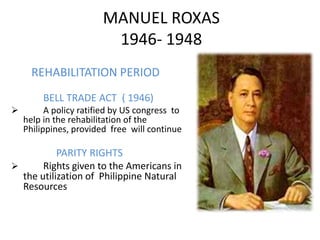 MANUEL ROXAS
                         1946- 1948
      REHABILITATION PERIOD
         BELL TRADE ACT ( 1946)
         A policy ratified by US congress to
    help in the rehabilitation of the
    Philippines, provided free will continue

           PARITY RIGHTS
      Rights given to the Americans in
  the utilization of Philippine Natural
  Resources
 