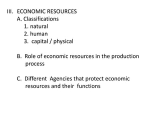 III. ECONOMIC RESOURCES
     A. Classifications
        1. natural
        2. human
        3. capital / physical

    B. Role of economic resources in the production
       process

    C. Different Agencies that protect economic
       resources and their functions
 