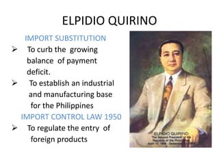 ELPIDIO QUIRINO
  IMPORT SUBSTITUTION
 To curb the growing
   balance of payment
   deficit.
 To establish an industrial
   and manufacturing base
    for the Philippines
 IMPORT CONTROL LAW 1950
 To regulate the entry of
    foreign products
 