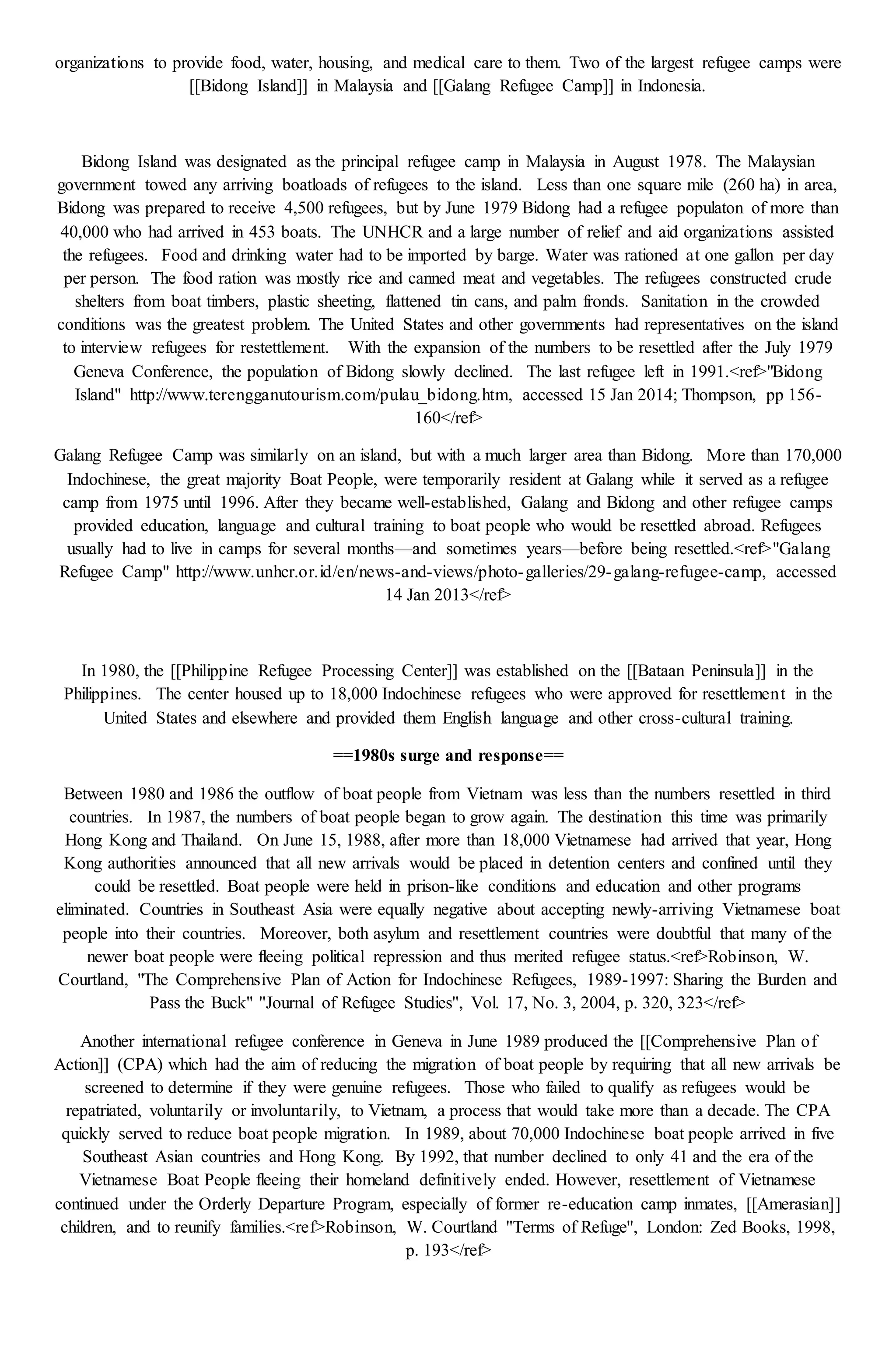 organizations to provide food, water, housing, and medical care to them. Two of the largest refugee camps were
[[Bidong Island]] in Malaysia and [[Galang Refugee Camp]] in Indonesia.
Bidong Island was designated as the principal refugee camp in Malaysia in August 1978. The Malaysian
government towed any arriving boatloads of refugees to the island. Less than one square mile (260 ha) in area,
Bidong was prepared to receive 4,500 refugees, but by June 1979 Bidong had a refugee populaton of more than
40,000 who had arrived in 453 boats. The UNHCR and a large number of relief and aid organizations assisted
the refugees. Food and drinking water had to be imported by barge. Water was rationed at one gallon per day
per person. The food ration was mostly rice and canned meat and vegetables. The refugees constructed crude
shelters from boat timbers, plastic sheeting, flattened tin cans, and palm fronds. Sanitation in the crowded
conditions was the greatest problem. The United States and other governments had representatives on the island
to interview refugees for restettlement. With the expansion of the numbers to be resettled after the July 1979
Geneva Conference, the population of Bidong slowly declined. The last refugee left in 1991.<ref>"Bidong
Island" http://www.terengganutourism.com/pulau_bidong.htm, accessed 15 Jan 2014; Thompson, pp 156-
160</ref>
Galang Refugee Camp was similarly on an island, but with a much larger area than Bidong. More than 170,000
Indochinese, the great majority Boat People, were temporarily resident at Galang while it served as a refugee
camp from 1975 until 1996. After they became well-established, Galang and Bidong and other refugee camps
provided education, language and cultural training to boat people who would be resettled abroad. Refugees
usually had to live in camps for several months—and sometimes years—before being resettled.<ref>"Galang
Refugee Camp" http://www.unhcr.or.id/en/news-and-views/photo-galleries/29-galang-refugee-camp, accessed
14 Jan 2013</ref>
In 1980, the [[Philippine Refugee Processing Center]] was established on the [[Bataan Peninsula]] in the
Philippines. The center housed up to 18,000 Indochinese refugees who were approved for resettlement in the
United States and elsewhere and provided them English language and other cross-cultural training.
==1980s surge and response==
Between 1980 and 1986 the outflow of boat people from Vietnam was less than the numbers resettled in third
countries. In 1987, the numbers of boat people began to grow again. The destination this time was primarily
Hong Kong and Thailand. On June 15, 1988, after more than 18,000 Vietnamese had arrived that year, Hong
Kong authorities announced that all new arrivals would be placed in detention centers and confined until they
could be resettled. Boat people were held in prison-like conditions and education and other programs
eliminated. Countries in Southeast Asia were equally negative about accepting newly-arriving Vietnamese boat
people into their countries. Moreover, both asylum and resettlement countries were doubtful that many of the
newer boat people were fleeing political repression and thus merited refugee status.<ref>Robinson, W.
Courtland, "The Comprehensive Plan of Action for Indochinese Refugees, 1989-1997: Sharing the Burden and
Pass the Buck" ''Journal of Refugee Studies'', Vol. 17, No. 3, 2004, p. 320, 323</ref>
Another international refugee conference in Geneva in June 1989 produced the [[Comprehensive Plan of
Action]] (CPA) which had the aim of reducing the migration of boat people by requiring that all new arrivals be
screened to determine if they were genuine refugees. Those who failed to qualify as refugees would be
repatriated, voluntarily or involuntarily, to Vietnam, a process that would take more than a decade. The CPA
quickly served to reduce boat people migration. In 1989, about 70,000 Indochinese boat people arrived in five
Southeast Asian countries and Hong Kong. By 1992, that number declined to only 41 and the era of the
Vietnamese Boat People fleeing their homeland definitively ended. However, resettlement of Vietnamese
continued under the Orderly Departure Program, especially of former re-education camp inmates, [[Amerasian]]
children, and to reunify families.<ref>Robinson, W. Courtland ''Terms of Refuge'', London: Zed Books, 1998,
p. 193</ref>
 