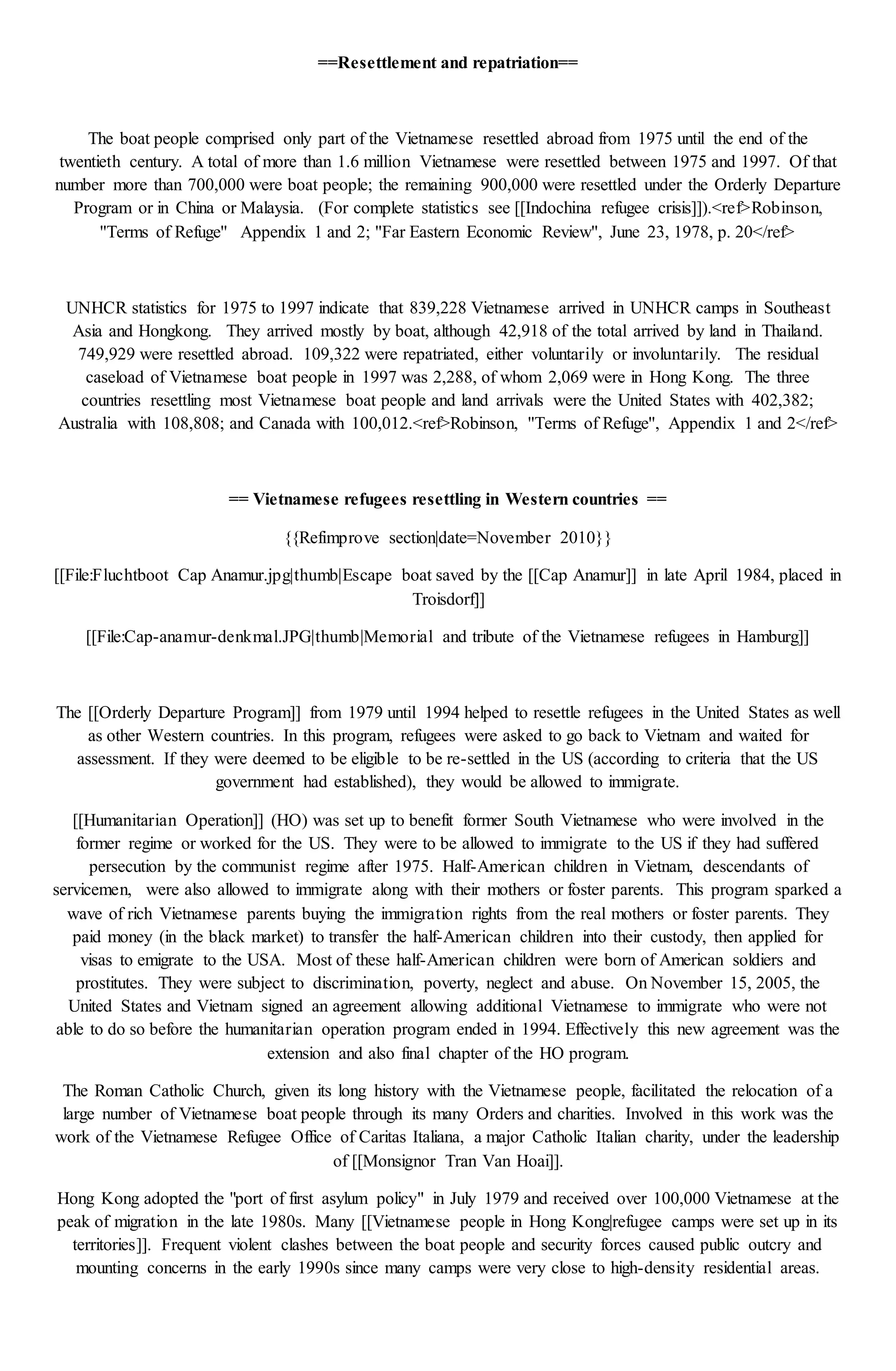 ==Resettlement and repatriation==
The boat people comprised only part of the Vietnamese resettled abroad from 1975 until the end of the
twentieth century. A total of more than 1.6 million Vietnamese were resettled between 1975 and 1997. Of that
number more than 700,000 were boat people; the remaining 900,000 were resettled under the Orderly Departure
Program or in China or Malaysia. (For complete statistics see [[Indochina refugee crisis]]).<ref>Robinson,
''Terms of Refuge'' Appendix 1 and 2; ''Far Eastern Economic Review'', June 23, 1978, p. 20</ref>
UNHCR statistics for 1975 to 1997 indicate that 839,228 Vietnamese arrived in UNHCR camps in Southeast
Asia and Hongkong. They arrived mostly by boat, although 42,918 of the total arrived by land in Thailand.
749,929 were resettled abroad. 109,322 were repatriated, either voluntarily or involuntarily. The residual
caseload of Vietnamese boat people in 1997 was 2,288, of whom 2,069 were in Hong Kong. The three
countries resettling most Vietnamese boat people and land arrivals were the United States with 402,382;
Australia with 108,808; and Canada with 100,012.<ref>Robinson, ''Terms of Refuge'', Appendix 1 and 2</ref>
== Vietnamese refugees resettling in Western countries ==
{{Refimprove section|date=November 2010}}
[[File:Fluchtboot Cap Anamur.jpg|thumb|Escape boat saved by the [[Cap Anamur]] in late April 1984, placed in
Troisdorf]]
[[File:Cap-anamur-denkmal.JPG|thumb|Memorial and tribute of the Vietnamese refugees in Hamburg]]
The [[Orderly Departure Program]] from 1979 until 1994 helped to resettle refugees in the United States as well
as other Western countries. In this program, refugees were asked to go back to Vietnam and waited for
assessment. If they were deemed to be eligible to be re-settled in the US (according to criteria that the US
government had established), they would be allowed to immigrate.
[[Humanitarian Operation]] (HO) was set up to benefit former South Vietnamese who were involved in the
former regime or worked for the US. They were to be allowed to immigrate to the US if they had suffered
persecution by the communist regime after 1975. Half-American children in Vietnam, descendants of
servicemen, were also allowed to immigrate along with their mothers or foster parents. This program sparked a
wave of rich Vietnamese parents buying the immigration rights from the real mothers or foster parents. They
paid money (in the black market) to transfer the half-American children into their custody, then applied for
visas to emigrate to the USA. Most of these half-American children were born of American soldiers and
prostitutes. They were subject to discrimination, poverty, neglect and abuse. On November 15, 2005, the
United States and Vietnam signed an agreement allowing additional Vietnamese to immigrate who were not
able to do so before the humanitarian operation program ended in 1994. Effectively this new agreement was the
extension and also final chapter of the HO program.
The Roman Catholic Church, given its long history with the Vietnamese people, facilitated the relocation of a
large number of Vietnamese boat people through its many Orders and charities. Involved in this work was the
work of the Vietnamese Refugee Office of Caritas Italiana, a major Catholic Italian charity, under the leadership
of [[Monsignor Tran Van Hoai]].
Hong Kong adopted the "port of first asylum policy" in July 1979 and received over 100,000 Vietnamese at the
peak of migration in the late 1980s. Many [[Vietnamese people in Hong Kong|refugee camps were set up in its
territories]]. Frequent violent clashes between the boat people and security forces caused public outcry and
mounting concerns in the early 1990s since many camps were very close to high-density residential areas.
 