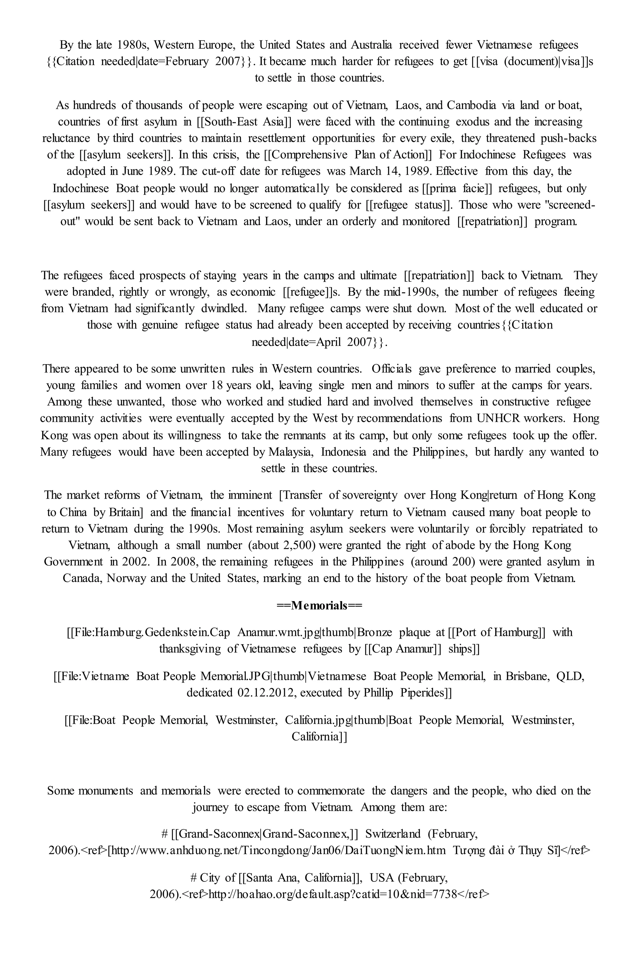 By the late 1980s, Western Europe, the United States and Australia received fewer Vietnamese refugees
{{Citation needed|date=February 2007}}. It became much harder for refugees to get [[visa (document)|visa]]s
to settle in those countries.
As hundreds of thousands of people were escaping out of Vietnam, Laos, and Cambodia via land or boat,
countries of first asylum in [[South-East Asia]] were faced with the continuing exodus and the increasing
reluctance by third countries to maintain resettlement opportunities for every exile, they threatened push-backs
of the [[asylum seekers]]. In this crisis, the [[Comprehensive Plan of Action]] For Indochinese Refugees was
adopted in June 1989. The cut-off date for refugees was March 14, 1989. Effective from this day, the
Indochinese Boat people would no longer automatically be considered as [[prima facie]] refugees, but only
[[asylum seekers]] and would have to be screened to qualify for [[refugee status]]. Those who were "screened-
out" would be sent back to Vietnam and Laos, under an orderly and monitored [[repatriation]] program.
The refugees faced prospects of staying years in the camps and ultimate [[repatriation]] back to Vietnam. They
were branded, rightly or wrongly, as economic [[refugee]]s. By the mid-1990s, the number of refugees fleeing
from Vietnam had significantly dwindled. Many refugee camps were shut down. Most of the well educated or
those with genuine refugee status had already been accepted by receiving countries{{Citation
needed|date=April 2007}}.
There appeared to be some unwritten rules in Western countries. Officials gave preference to married couples,
young families and women over 18 years old, leaving single men and minors to suffer at the camps for years.
Among these unwanted, those who worked and studied hard and involved themselves in constructive refugee
community activities were eventually accepted by the West by recommendations from UNHCR workers. Hong
Kong was open about its willingness to take the remnants at its camp, but only some refugees took up the offer.
Many refugees would have been accepted by Malaysia, Indonesia and the Philippines, but hardly any wanted to
settle in these countries.
The market reforms of Vietnam, the imminent [Transfer of sovereignty over Hong Kong|return of Hong Kong
to China by Britain] and the financial incentives for voluntary return to Vietnam caused many boat people to
return to Vietnam during the 1990s. Most remaining asylum seekers were voluntarily or forcibly repatriated to
Vietnam, although a small number (about 2,500) were granted the right of abode by the Hong Kong
Government in 2002. In 2008, the remaining refugees in the Philippines (around 200) were granted asylum in
Canada, Norway and the United States, marking an end to the history of the boat people from Vietnam.
==Memorials==
[[File:Hamburg.Gedenkstein.Cap Anamur.wmt.jpg|thumb|Bronze plaque at [[Port of Hamburg]] with
thanksgiving of Vietnamese refugees by [[Cap Anamur]] ships]]
[[File:Vietname Boat People Memorial.JPG|thumb|Vietnamese Boat People Memorial, in Brisbane, QLD,
dedicated 02.12.2012, executed by Phillip Piperides]]
[[File:Boat People Memorial, Westminster, California.jpg|thumb|Boat People Memorial, Westminster,
California]]
Some monuments and memorials were erected to commemorate the dangers and the people, who died on the
journey to escape from Vietnam. Among them are:
# [[Grand-Saconnex|Grand-Saconnex,]] Switzerland (February,
2006).<ref>[http://www.anhduong.net/Tincongdong/Jan06/DaiTuongNiem.htm Tượng đài ở Thụy Sĩ]</ref>
# City of [[Santa Ana, California]], USA (February,
2006).<ref>http://hoahao.org/default.asp?catid=10&nid=7738</ref>
 