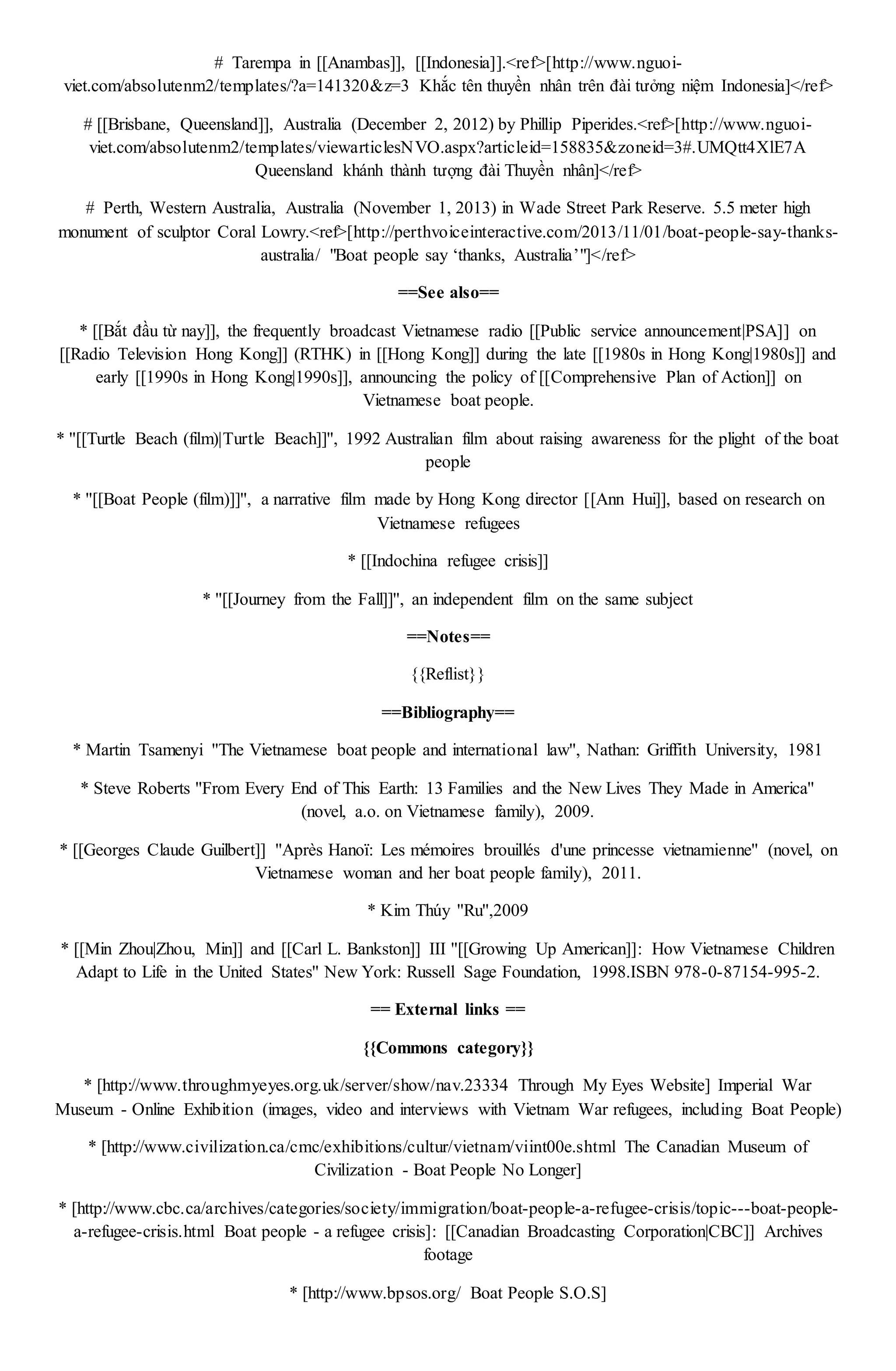 # Tarempa in [[Anambas]], [[Indonesia]].<ref>[http://www.nguoi-
viet.com/absolutenm2/templates/?a=141320&z=3 Khắc tên thuyền nhân trên đài tưởng niệm Indonesia]</ref>
# [[Brisbane, Queensland]], Australia (December 2, 2012) by Phillip Piperides.<ref>[http://www.nguoi-
viet.com/absolutenm2/templates/viewarticlesNVO.aspx?articleid=158835&zoneid=3#.UMQtt4XlE7A
Queensland khánh thành tượng đài Thuyền nhân]</ref>
# Perth, Western Australia, Australia (November 1, 2013) in Wade Street Park Reserve. 5.5 meter high
monument of sculptor Coral Lowry.<ref>[http://perthvoiceinteractive.com/2013/11/01/boat-people-say-thanks-
australia/ "Boat people say ‘thanks, Australia’"]</ref>
==See also==
* [[Bắt đầu từ nay]], the frequently broadcast Vietnamese radio [[Public service announcement|PSA]] on
[[Radio Television Hong Kong]] (RTHK) in [[Hong Kong]] during the late [[1980s in Hong Kong|1980s]] and
early [[1990s in Hong Kong|1990s]], announcing the policy of [[Comprehensive Plan of Action]] on
Vietnamese boat people.
* ''[[Turtle Beach (film)|Turtle Beach]]'', 1992 Australian film about raising awareness for the plight of the boat
people
* ''[[Boat People (film)]]'', a narrative film made by Hong Kong director [[Ann Hui]], based on research on
Vietnamese refugees
* [[Indochina refugee crisis]]
* ''[[Journey from the Fall]]'', an independent film on the same subject
==Notes==
{{Reflist}}
==Bibliography==
* Martin Tsamenyi ''The Vietnamese boat people and international law'', Nathan: Griffith University, 1981
* Steve Roberts ''From Every End of This Earth: 13 Families and the New Lives They Made in America''
(novel, a.o. on Vietnamese family), 2009.
* [[Georges Claude Guilbert]] ''Après Hanoï: Les mémoires brouillés d'une princesse vietnamienne'' (novel, on
Vietnamese woman and her boat people family), 2011.
* Kim Thúy ''Ru'',2009
* [[Min Zhou|Zhou, Min]] and [[Carl L. Bankston]] III ''[[Growing Up American]]: How Vietnamese Children
Adapt to Life in the United States'' New York: Russell Sage Foundation, 1998.ISBN 978-0-87154-995-2.
== External links ==
{{Commons category}}
* [http://www.throughmyeyes.org.uk/server/show/nav.23334 Through My Eyes Website] Imperial War
Museum - Online Exhibition (images, video and interviews with Vietnam War refugees, including Boat People)
* [http://www.civilization.ca/cmc/exhibitions/cultur/vietnam/viint00e.shtml The Canadian Museum of
Civilization - Boat People No Longer]
* [http://www.cbc.ca/archives/categories/society/immigration/boat-people-a-refugee-crisis/topic---boat-people-
a-refugee-crisis.html Boat people - a refugee crisis]: [[Canadian Broadcasting Corporation|CBC]] Archives
footage
* [http://www.bpsos.org/ Boat People S.O.S]
 