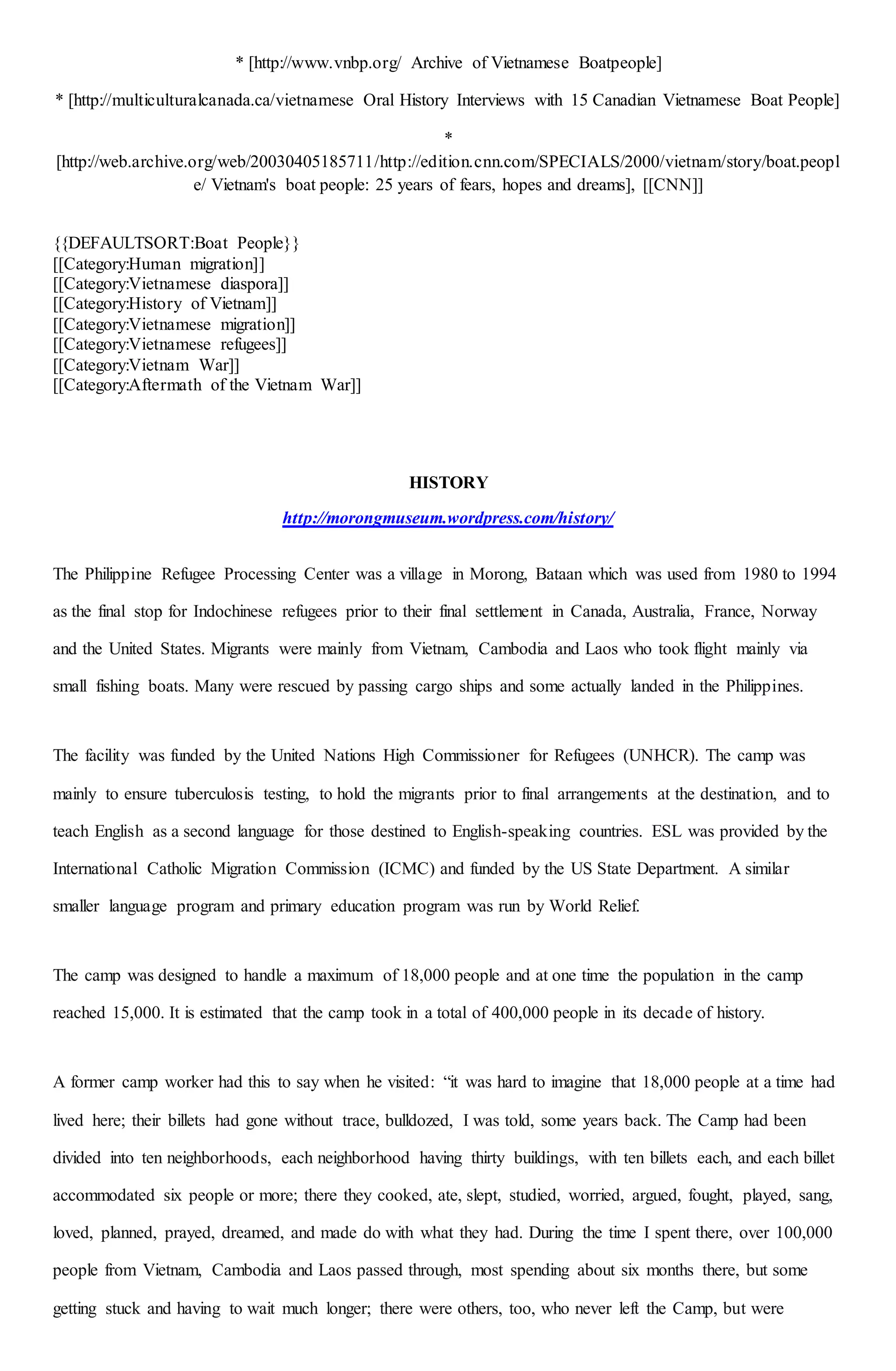 * [http://www.vnbp.org/ Archive of Vietnamese Boatpeople]
* [http://multiculturalcanada.ca/vietnamese Oral History Interviews with 15 Canadian Vietnamese Boat People]
*
[http://web.archive.org/web/20030405185711/http://edition.cnn.com/SPECIALS/2000/vietnam/story/boat.peopl
e/ Vietnam's boat people: 25 years of fears, hopes and dreams], [[CNN]]
{{DEFAULTSORT:Boat People}}
[[Category:Human migration]]
[[Category:Vietnamese diaspora]]
[[Category:History of Vietnam]]
[[Category:Vietnamese migration]]
[[Category:Vietnamese refugees]]
[[Category:Vietnam War]]
[[Category:Aftermath of the Vietnam War]]
HISTORY
http://morongmuseum.wordpress.com/history/
The Philippine Refugee Processing Center was a village in Morong, Bataan which was used from 1980 to 1994
as the final stop for Indochinese refugees prior to their final settlement in Canada, Australia, France, Norway
and the United States. Migrants were mainly from Vietnam, Cambodia and Laos who took flight mainly via
small fishing boats. Many were rescued by passing cargo ships and some actually landed in the Philippines.
The facility was funded by the United Nations High Commissioner for Refugees (UNHCR). The camp was
mainly to ensure tuberculosis testing, to hold the migrants prior to final arrangements at the destination, and to
teach English as a second language for those destined to English-speaking countries. ESL was provided by the
International Catholic Migration Commission (ICMC) and funded by the US State Department. A similar
smaller language program and primary education program was run by World Relief.
The camp was designed to handle a maximum of 18,000 people and at one time the population in the camp
reached 15,000. It is estimated that the camp took in a total of 400,000 people in its decade of history.
A former camp worker had this to say when he visited: “it was hard to imagine that 18,000 people at a time had
lived here; their billets had gone without trace, bulldozed, I was told, some years back. The Camp had been
divided into ten neighborhoods, each neighborhood having thirty buildings, with ten billets each, and each billet
accommodated six people or more; there they cooked, ate, slept, studied, worried, argued, fought, played, sang,
loved, planned, prayed, dreamed, and made do with what they had. During the time I spent there, over 100,000
people from Vietnam, Cambodia and Laos passed through, most spending about six months there, but some
getting stuck and having to wait much longer; there were others, too, who never left the Camp, but were
 
