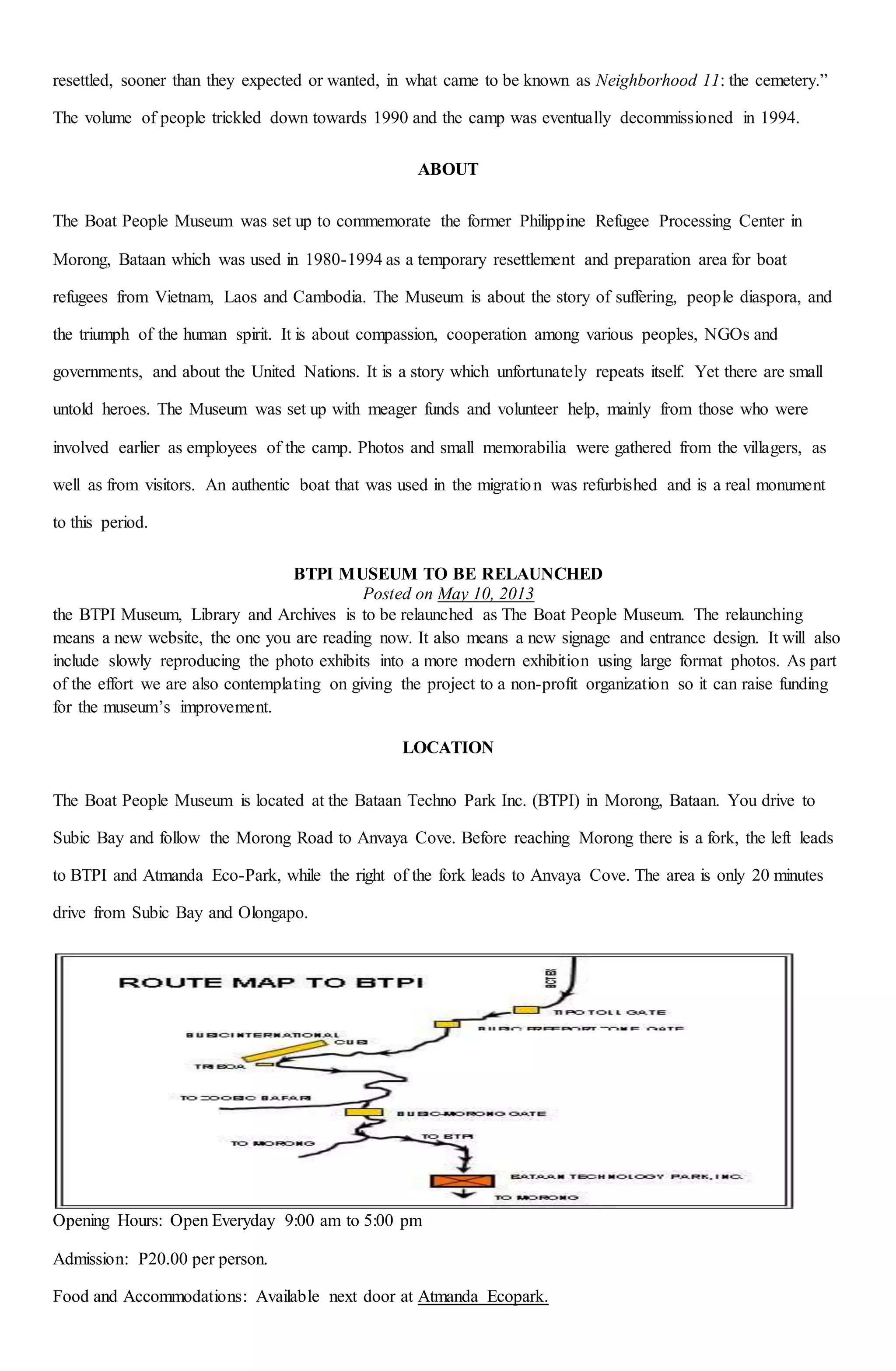 resettled, sooner than they expected or wanted, in what came to be known as Neighborhood 11: the cemetery.”
The volume of people trickled down towards 1990 and the camp was eventually decommissioned in 1994.
ABOUT
The Boat People Museum was set up to commemorate the former Philippine Refugee Processing Center in
Morong, Bataan which was used in 1980-1994 as a temporary resettlement and preparation area for boat
refugees from Vietnam, Laos and Cambodia. The Museum is about the story of suffering, people diaspora, and
the triumph of the human spirit. It is about compassion, cooperation among various peoples, NGOs and
governments, and about the United Nations. It is a story which unfortunately repeats itself. Yet there are small
untold heroes. The Museum was set up with meager funds and volunteer help, mainly from those who were
involved earlier as employees of the camp. Photos and small memorabilia were gathered from the villagers, as
well as from visitors. An authentic boat that was used in the migration was refurbished and is a real monument
to this period.
BTPI MUSEUM TO BE RELAUNCHED
Posted on May 10, 2013
the BTPI Museum, Library and Archives is to be relaunched as The Boat People Museum. The relaunching
means a new website, the one you are reading now. It also means a new signage and entrance design. It will also
include slowly reproducing the photo exhibits into a more modern exhibition using large format photos. As part
of the effort we are also contemplating on giving the project to a non-profit organization so it can raise funding
for the museum’s improvement.
LOCATION
The Boat People Museum is located at the Bataan Techno Park Inc. (BTPI) in Morong, Bataan. You drive to
Subic Bay and follow the Morong Road to Anvaya Cove. Before reaching Morong there is a fork, the left leads
to BTPI and Atmanda Eco-Park, while the right of the fork leads to Anvaya Cove. The area is only 20 minutes
drive from Subic Bay and Olongapo.
Opening Hours: Open Everyday 9:00 am to 5:00 pm
Admission: P20.00 per person.
Food and Accommodations: Available next door at Atmanda Ecopark.
 