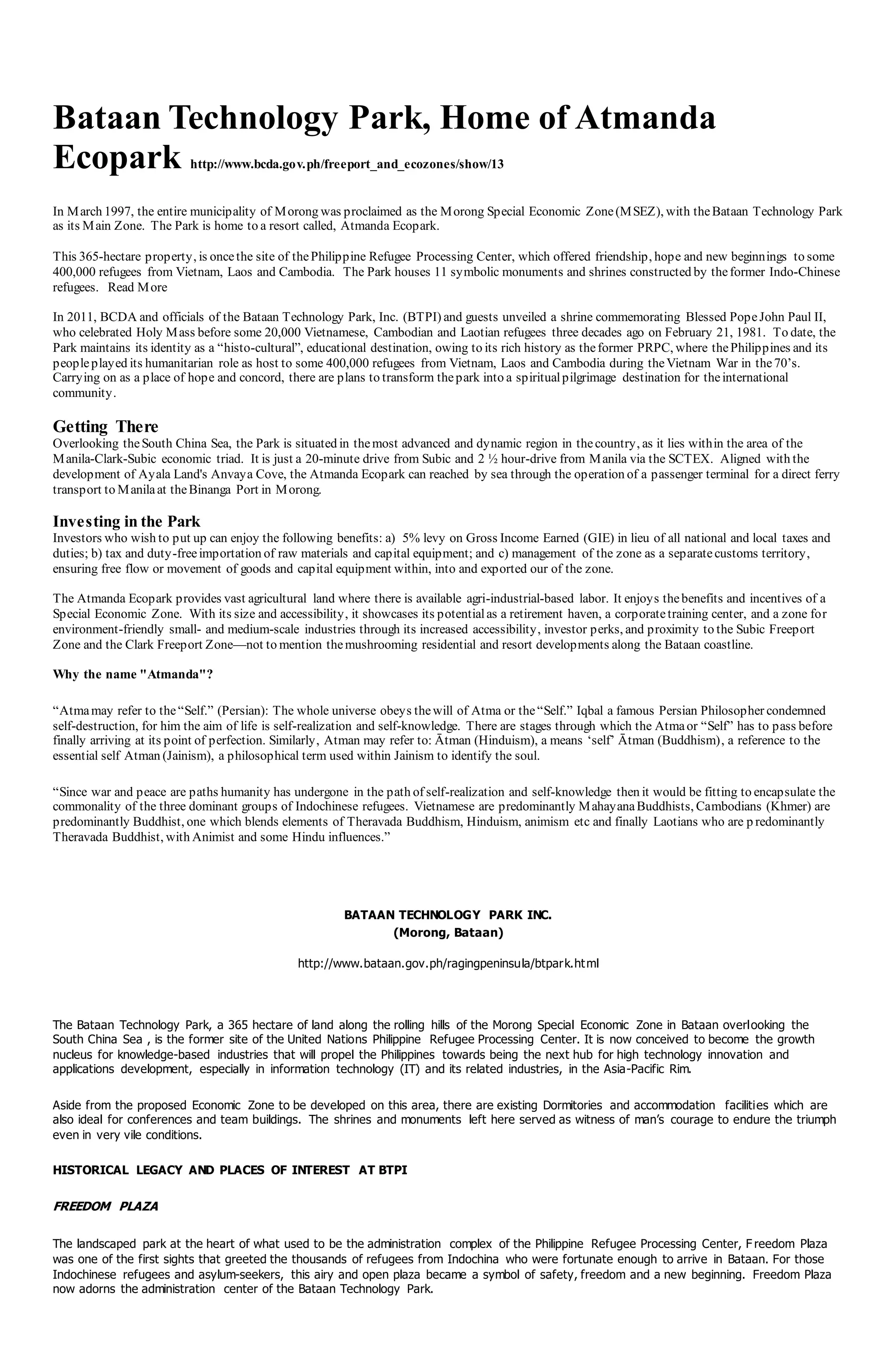 Bataan Technology Park, Home of Atmanda
Ecopark http://www.bcda.gov.ph/freeport_and_ecozones/show/13
In March 1997, the entire municipality of Morong was proclaimed as the Morong Special Economic Zone(MSEZ), with theBataan Technology Park
as its Main Zone. The Park is home to a resort called, Atmanda Ecopark.
This 365-hectare property, is oncethe site of thePhilippine Refugee Processing Center, which offered friendship, hope and new beginnings to some
400,000 refugees from Vietnam, Laos and Cambodia. The Park houses 11 symbolic monuments and shrines constructed by theformer Indo-Chinese
refugees. Read More
In 2011, BCDA and officials of the Bataan Technology Park, Inc. (BTPI) and guests unveiled a shrine commemorating Blessed PopeJohn Paul II,
who celebrated Holy Mass before some 20,000 Vietnamese, Cambodian and Laotian refugees three decades ago on February 21, 1981. To date, the
Park maintains its identity as a “histo-cultural”, educational destination, owing to its rich history as theformer PRPC, where thePhilippines and its
peopleplayed its humanitarian role as host to some 400,000 refugees from Vietnam, Laos and Cambodia during theVietnam War in the70’s.
Carrying on as a place of hope and concord, there are plans to transform thepark into a spiritualpilgrimage destination for theinternational
community.
Getting There
Overlooking theSouth China Sea, the Park is situated in themost advanced and dynamic region in thecountry, as it lies within the area of the
Manila-Clark-Subic economic triad. It is just a 20-minute drive from Subic and 2 ½ hour-drive from Manila via the SCTEX. Aligned with the
development of Ayala Land's Anvaya Cove, the Atmanda Ecopark can reached by sea through the operation of a passenger terminal for a direct ferry
transport to Manilaat theBinanga Port in Morong.
Investing in the Park
Investors who wish to put up can enjoy the following benefits: a) 5% levy on Gross Income Earned (GIE) in lieu of all national and local taxes and
duties; b) tax and duty-freeimportation of raw materials and capital equipment; and c) management of the zone as a separatecustoms territory,
ensuring free flow or movement of goods and capital equipment within, into and exported our of the zone.
The Atmanda Ecopark provides vast agricultural land where there is available agri-industrial-based labor. It enjoys thebenefits and incentives of a
Special Economic Zone. With its size and accessibility, it showcases its potentialas a retirement haven, a corporatetraining center, and a zone for
environment-friendly small- and medium-scale industries through its increased accessibility, investor perks, and proximity to the Subic Freeport
Zone and the Clark Freeport Zone—not to mention themushrooming residential and resort developments along the Bataan coastline.
Why the name "Atmanda"?
“Atmamay refer to the“Self.” (Persian): The whole universe obeys thewill of Atma or the“Self.” Iqbal a famous Persian Philosopher condemned
self-destruction, for him the aim of life is self-realization and self-knowledge. There are stages through which the Atmaor “Self” has to pass before
finally arriving at its point of perfection. Similarly, Atman may refer to: Ātman (Hinduism), a means ‘self’ Ātman (Buddhism), a reference to the
essential self Atman (Jainism), a philosophical term used within Jainism to identify the soul.
“Since war and peace are paths humanity has undergone in the path of self-realization and self-knowledge then it would be fitting to encapsulate the
commonality of the three dominant groups of Indochinese refugees. Vietnamese are predominantly MahayanaBuddhists, Cambodians (Khmer) are
predominantly Buddhist, one which blends elements of Theravada Buddhism, Hinduism, animism etc and finally Laotians who are p redominantly
Theravada Buddhist, with Animist and some Hindu influences.”
BATAAN TECHNOLOGY PARK INC.
(Morong, Bataan)
http://www.bataan.gov.ph/ragingpeninsula/btpark.html
The Bataan Technology Park, a 365 hectare of land along the rolling hills of the Morong Special Economic Zone in Bataan overlooking the
South China Sea , is the former site of the United Nations Philippine Refugee Processing Center. It is now conceived to become the growth
nucleus for knowledge-based industries that will propel the Philippines towards being the next hub for high technology innovation and
applications development, especially in information technology (IT) and its related industries, in the Asia-Pacific Rim.
Aside from the proposed Economic Zone to be developed on this area, there are existing Dormitories and accommodation facilities which are
also ideal for conferences and team buildings. The shrines and monuments left here served as witness of man’s courage to endure the triumph
even in very vile conditions.
HISTORICAL LEGACY AND PLACES OF INTEREST AT BTPI
FREEDOM PLAZA
The landscaped park at the heart of what used to be the administration complex of the Philippine Refugee Processing Center, F reedom Plaza
was one of the first sights that greeted the thousands of refugees from Indochina who were fortunate enough to arrive in Bataan. For those
Indochinese refugees and asylum-seekers, this airy and open plaza became a symbol of safety, freedom and a new beginning. Freedom Plaza
now adorns the administration center of the Bataan Technology Park.
 
