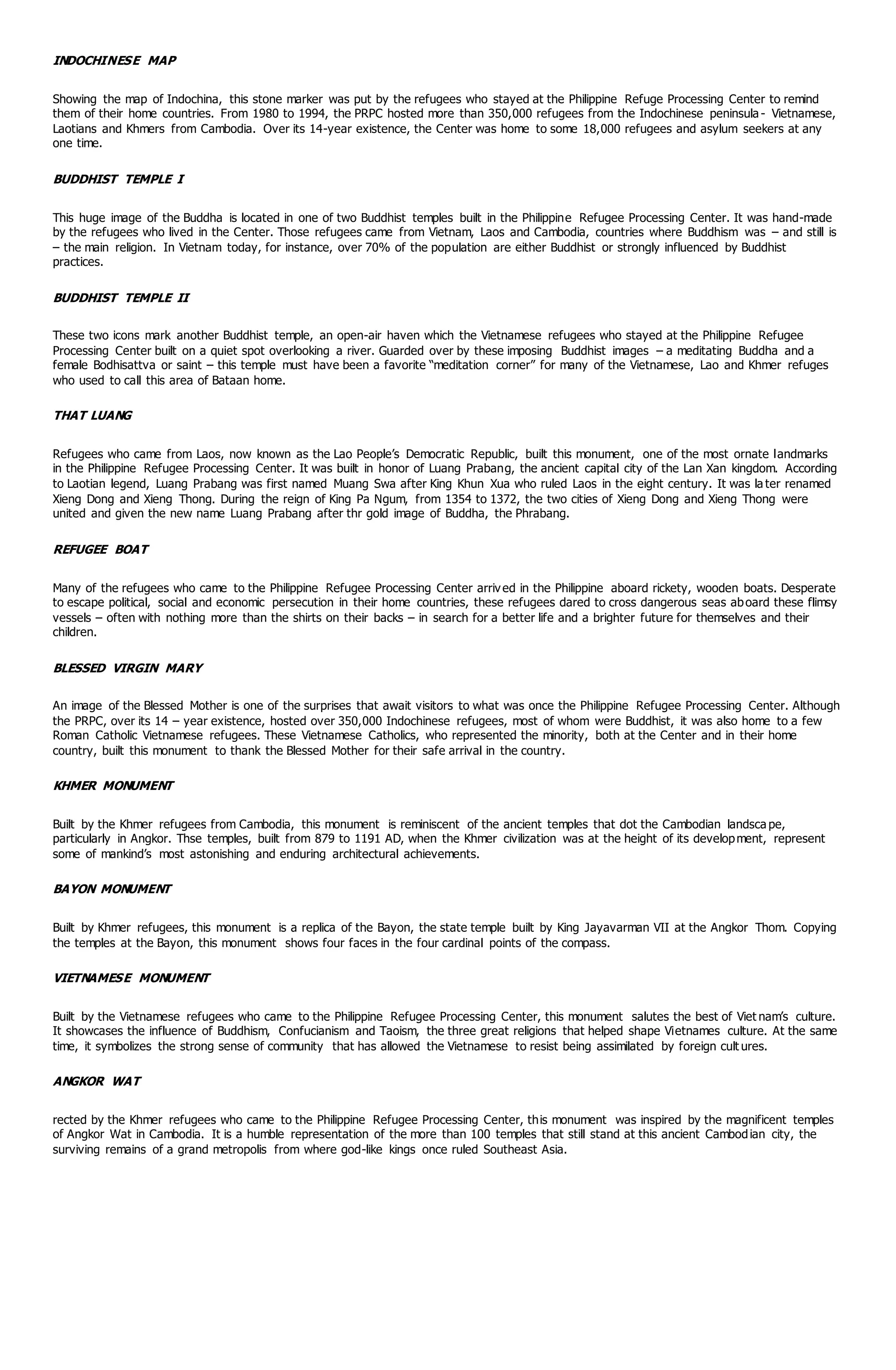 INDOCHINESE MAP
Showing the map of Indochina, this stone marker was put by the refugees who stayed at the Philippine Refuge Processing Center to remind
them of their home countries. From 1980 to 1994, the PRPC hosted more than 350,000 refugees from the Indochinese peninsula - Vietnamese,
Laotians and Khmers from Cambodia. Over its 14-year existence, the Center was home to some 18,000 refugees and asylum seekers at any
one time.
BUDDHIST TEMPLE I
This huge image of the Buddha is located in one of two Buddhist temples built in the Philippine Refugee Processing Center. It was hand-made
by the refugees who lived in the Center. Those refugees came from Vietnam, Laos and Cambodia, countries where Buddhism was – and still is
– the main religion. In Vietnam today, for instance, over 70% of the population are either Buddhist or strongly influenced by Buddhist
practices.
BUDDHIST TEMPLE II
These two icons mark another Buddhist temple, an open-air haven which the Vietnamese refugees who stayed at the Philippine Refugee
Processing Center built on a quiet spot overlooking a river. Guarded over by these imposing Buddhist images – a meditating Buddha and a
female Bodhisattva or saint – this temple must have been a favorite “meditation corner” for many of the Vietnamese, Lao and Khmer refuges
who used to call this area of Bataan home.
THAT LUANG
Refugees who came from Laos, now known as the Lao People’s Democratic Republic, built this monument, one of the most ornate landmarks
in the Philippine Refugee Processing Center. It was built in honor of Luang Prabang, the ancient capital city of the Lan Xan kingdom. According
to Laotian legend, Luang Prabang was first named Muang Swa after King Khun Xua who ruled Laos in the eight century. It was la ter renamed
Xieng Dong and Xieng Thong. During the reign of King Pa Ngum, from 1354 to 1372, the two cities of Xieng Dong and Xieng Thong were
united and given the new name Luang Prabang after thr gold image of Buddha, the Phrabang.
REFUGEE BOAT
Many of the refugees who came to the Philippine Refugee Processing Center arrived in the Philippine aboard rickety, wooden boats. Desperate
to escape political, social and economic persecution in their home countries, these refugees dared to cross dangerous seas aboard these flimsy
vessels – often with nothing more than the shirts on their backs – in search for a better life and a brighter future for themselves and their
children.
BLESSED VIRGIN MARY
An image of the Blessed Mother is one of the surprises that await visitors to what was once the Philippine Refugee Processing Center. Although
the PRPC, over its 14 – year existence, hosted over 350,000 Indochinese refugees, most of whom were Buddhist, it was also home to a few
Roman Catholic Vietnamese refugees. These Vietnamese Catholics, who represented the minority, both at the Center and in their home
country, built this monument to thank the Blessed Mother for their safe arrival in the country.
KHMER MONUMENT
Built by the Khmer refugees from Cambodia, this monument is reminiscent of the ancient temples that dot the Cambodian landsca pe,
particularly in Angkor. Thse temples, built from 879 to 1191 AD, when the Khmer civilization was at the height of its development, represent
some of mankind’s most astonishing and enduring architectural achievements.
BAYON MONUMENT
Built by Khmer refugees, this monument is a replica of the Bayon, the state temple built by King Jayavarman VII at the Angkor Thom. Copying
the temples at the Bayon, this monument shows four faces in the four cardinal points of the compass.
VIETNAMESE MONUMENT
Built by the Vietnamese refugees who came to the Philippine Refugee Processing Center, this monument salutes the best of Viet nam’s culture.
It showcases the influence of Buddhism, Confucianism and Taoism, the three great religions that helped shape Vietnames culture. At the same
time, it symbolizes the strong sense of community that has allowed the Vietnamese to resist being assimilated by foreign cult ures.
ANGKOR WAT
rected by the Khmer refugees who came to the Philippine Refugee Processing Center, this monument was inspired by the magnificent temples
of Angkor Wat in Cambodia. It is a humble representation of the more than 100 temples that still stand at this ancient Cambodian city, the
surviving remains of a grand metropolis from where god-like kings once ruled Southeast Asia.
aan Philippine Refugee
 