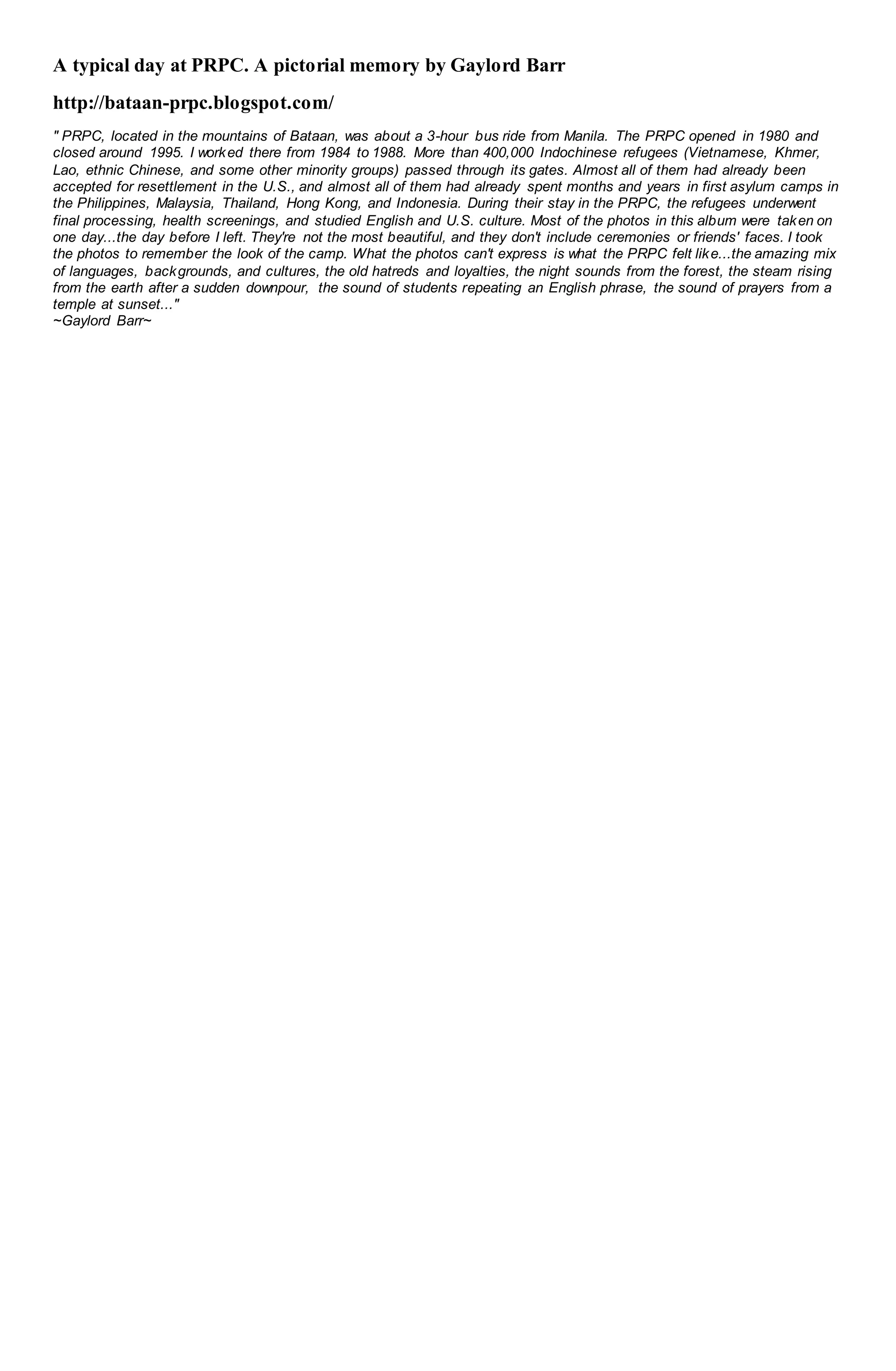 A typical day at PRPC. A pictorial memory by Gaylord Barr
http://bataan-prpc.blogspot.com/
" PRPC, located in the mountains of Bataan, was about a 3-hour bus ride from Manila. The PRPC opened in 1980 and
closed around 1995. I worked there from 1984 to 1988. More than 400,000 Indochinese refugees (Vietnamese, Khmer,
Lao, ethnic Chinese, and some other minority groups) passed through its gates. Almost all of them had already been
accepted for resettlement in the U.S., and almost all of them had already spent months and years in first asylum camps in
the Philippines, Malaysia, Thailand, Hong Kong, and Indonesia. During their stay in the PRPC, the refugees underwent
final processing, health screenings, and studied English and U.S. culture. Most of the photos in this album were taken on
one day...the day before I left. They're not the most beautiful, and they don't include ceremonies or friends' faces. I took
the photos to remember the look of the camp. What the photos can't express is what the PRPC felt like...the amazing mix
of languages, backgrounds, and cultures, the old hatreds and loyalties, the night sounds from the forest, the steam rising
from the earth after a sudden downpour, the sound of students repeating an English phrase, the sound of prayers from a
temple at sunset..."
~Gaylord Barr~
 