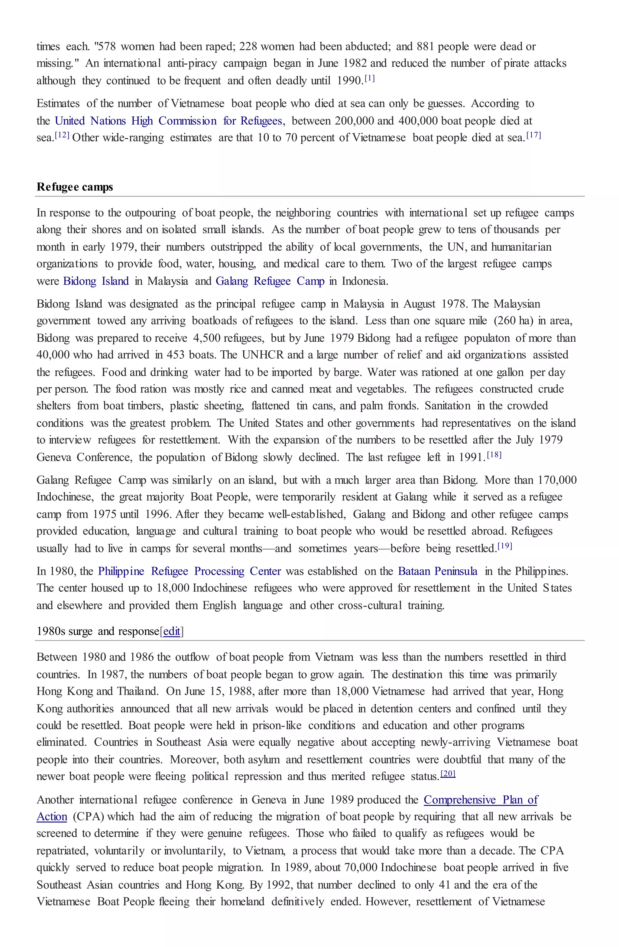 times each. "578 women had been raped; 228 women had been abducted; and 881 people were dead or
missing." An international anti-piracy campaign began in June 1982 and reduced the number of pirate attacks
although they continued to be frequent and often deadly until 1990.[1]
Estimates of the number of Vietnamese boat people who died at sea can only be guesses. According to
the United Nations High Commission for Refugees, between 200,000 and 400,000 boat people died at
sea.[12] Other wide-ranging estimates are that 10 to 70 percent of Vietnamese boat people died at sea.[17]
Refugee camps
In response to the outpouring of boat people, the neighboring countries with international set up refugee camps
along their shores and on isolated small islands. As the number of boat people grew to tens of thousands per
month in early 1979, their numbers outstripped the ability of local governments, the UN, and humanitarian
organizations to provide food, water, housing, and medical care to them. Two of the largest refugee camps
were Bidong Island in Malaysia and Galang Refugee Camp in Indonesia.
Bidong Island was designated as the principal refugee camp in Malaysia in August 1978. The Malaysian
government towed any arriving boatloads of refugees to the island. Less than one square mile (260 ha) in area,
Bidong was prepared to receive 4,500 refugees, but by June 1979 Bidong had a refugee populaton of more than
40,000 who had arrived in 453 boats. The UNHCR and a large number of relief and aid organizations assisted
the refugees. Food and drinking water had to be imported by barge. Water was rationed at one gallon per day
per person. The food ration was mostly rice and canned meat and vegetables. The refugees constructed crude
shelters from boat timbers, plastic sheeting, flattened tin cans, and palm fronds. Sanitation in the crowded
conditions was the greatest problem. The United States and other governments had representatives on the island
to interview refugees for restettlement. With the expansion of the numbers to be resettled after the July 1979
Geneva Conference, the population of Bidong slowly declined. The last refugee left in 1991.[18]
Galang Refugee Camp was similarly on an island, but with a much larger area than Bidong. More than 170,000
Indochinese, the great majority Boat People, were temporarily resident at Galang while it served as a refugee
camp from 1975 until 1996. After they became well-established, Galang and Bidong and other refugee camps
provided education, language and cultural training to boat people who would be resettled abroad. Refugees
usually had to live in camps for several months—and sometimes years—before being resettled.[19]
In 1980, the Philippine Refugee Processing Center was established on the Bataan Peninsula in the Philippines.
The center housed up to 18,000 Indochinese refugees who were approved for resettlement in the United States
and elsewhere and provided them English language and other cross-cultural training.
1980s surge and response[edit]
Between 1980 and 1986 the outflow of boat people from Vietnam was less than the numbers resettled in third
countries. In 1987, the numbers of boat people began to grow again. The destination this time was primarily
Hong Kong and Thailand. On June 15, 1988, after more than 18,000 Vietnamese had arrived that year, Hong
Kong authorities announced that all new arrivals would be placed in detention centers and confined until they
could be resettled. Boat people were held in prison-like conditions and education and other programs
eliminated. Countries in Southeast Asia were equally negative about accepting newly-arriving Vietnamese boat
people into their countries. Moreover, both asylum and resettlement countries were doubtful that many of the
newer boat people were fleeing political repression and thus merited refugee status.[20]
Another international refugee conference in Geneva in June 1989 produced the Comprehensive Plan of
Action (CPA) which had the aim of reducing the migration of boat people by requiring that all new arrivals be
screened to determine if they were genuine refugees. Those who failed to qualify as refugees would be
repatriated, voluntarily or involuntarily, to Vietnam, a process that would take more than a decade. The CPA
quickly served to reduce boat people migration. In 1989, about 70,000 Indochinese boat people arrived in five
Southeast Asian countries and Hong Kong. By 1992, that number declined to only 41 and the era of the
Vietnamese Boat People fleeing their homeland definitively ended. However, resettlement of Vietnamese
 