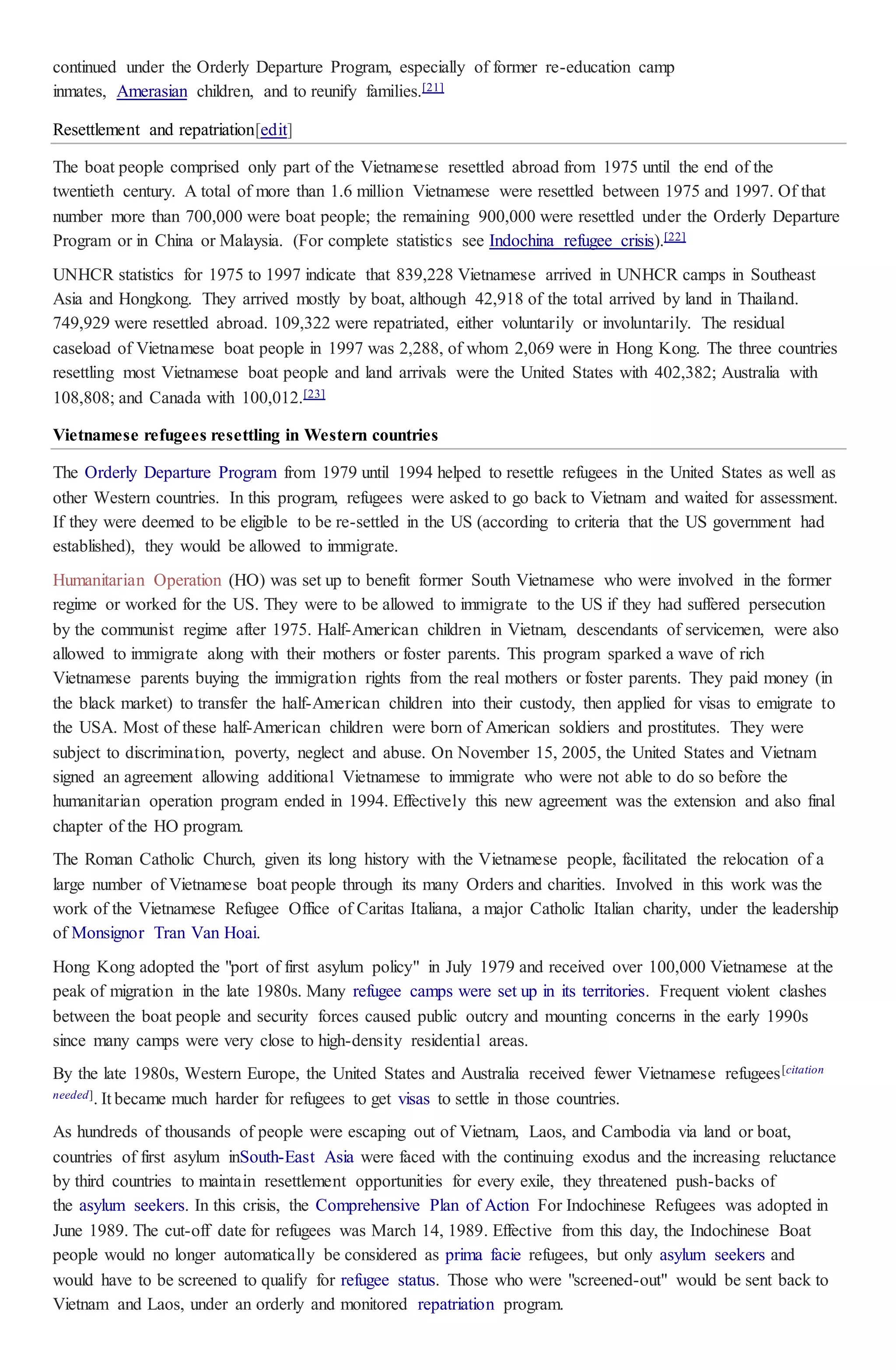 continued under the Orderly Departure Program, especially of former re-education camp
inmates, Amerasian children, and to reunify families.[21]
Resettlement and repatriation[edit]
The boat people comprised only part of the Vietnamese resettled abroad from 1975 until the end of the
twentieth century. A total of more than 1.6 million Vietnamese were resettled between 1975 and 1997. Of that
number more than 700,000 were boat people; the remaining 900,000 were resettled under the Orderly Departure
Program or in China or Malaysia. (For complete statistics see Indochina refugee crisis).[22]
UNHCR statistics for 1975 to 1997 indicate that 839,228 Vietnamese arrived in UNHCR camps in Southeast
Asia and Hongkong. They arrived mostly by boat, although 42,918 of the total arrived by land in Thailand.
749,929 were resettled abroad. 109,322 were repatriated, either voluntarily or involuntarily. The residual
caseload of Vietnamese boat people in 1997 was 2,288, of whom 2,069 were in Hong Kong. The three countries
resettling most Vietnamese boat people and land arrivals were the United States with 402,382; Australia with
108,808; and Canada with 100,012.[23]
Vietnamese refugees resettling in Western countries
The Orderly Departure Program from 1979 until 1994 helped to resettle refugees in the United States as well as
other Western countries. In this program, refugees were asked to go back to Vietnam and waited for assessment.
If they were deemed to be eligible to be re-settled in the US (according to criteria that the US government had
established), they would be allowed to immigrate.
Humanitarian Operation (HO) was set up to benefit former South Vietnamese who were involved in the former
regime or worked for the US. They were to be allowed to immigrate to the US if they had suffered persecution
by the communist regime after 1975. Half-American children in Vietnam, descendants of servicemen, were also
allowed to immigrate along with their mothers or foster parents. This program sparked a wave of rich
Vietnamese parents buying the immigration rights from the real mothers or foster parents. They paid money (in
the black market) to transfer the half-American children into their custody, then applied for visas to emigrate to
the USA. Most of these half-American children were born of American soldiers and prostitutes. They were
subject to discrimination, poverty, neglect and abuse. On November 15, 2005, the United States and Vietnam
signed an agreement allowing additional Vietnamese to immigrate who were not able to do so before the
humanitarian operation program ended in 1994. Effectively this new agreement was the extension and also final
chapter of the HO program.
The Roman Catholic Church, given its long history with the Vietnamese people, facilitated the relocation of a
large number of Vietnamese boat people through its many Orders and charities. Involved in this work was the
work of the Vietnamese Refugee Office of Caritas Italiana, a major Catholic Italian charity, under the leadership
of Monsignor Tran Van Hoai.
Hong Kong adopted the "port of first asylum policy" in July 1979 and received over 100,000 Vietnamese at the
peak of migration in the late 1980s. Many refugee camps were set up in its territories. Frequent violent clashes
between the boat people and security forces caused public outcry and mounting concerns in the early 1990s
since many camps were very close to high-density residential areas.
By the late 1980s, Western Europe, the United States and Australia received fewer Vietnamese refugees[citation
needed]. It became much harder for refugees to get visas to settle in those countries.
As hundreds of thousands of people were escaping out of Vietnam, Laos, and Cambodia via land or boat,
countries of first asylum inSouth-East Asia were faced with the continuing exodus and the increasing reluctance
by third countries to maintain resettlement opportunities for every exile, they threatened push-backs of
the asylum seekers. In this crisis, the Comprehensive Plan of Action For Indochinese Refugees was adopted in
June 1989. The cut-off date for refugees was March 14, 1989. Effective from this day, the Indochinese Boat
people would no longer automatically be considered as prima facie refugees, but only asylum seekers and
would have to be screened to qualify for refugee status. Those who were "screened-out" would be sent back to
Vietnam and Laos, under an orderly and monitored repatriation program.
 