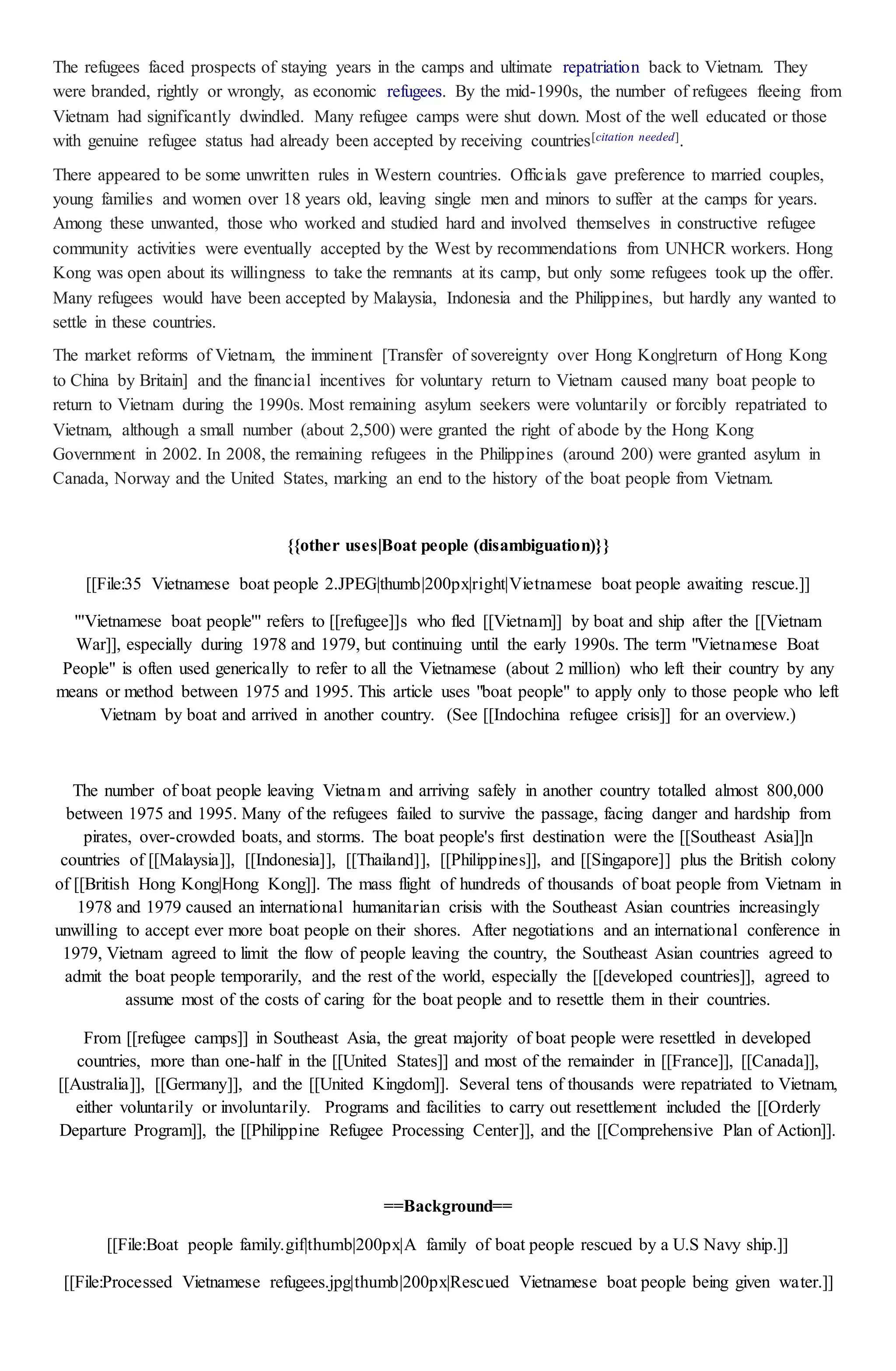 The refugees faced prospects of staying years in the camps and ultimate repatriation back to Vietnam. They
were branded, rightly or wrongly, as economic refugees. By the mid-1990s, the number of refugees fleeing from
Vietnam had significantly dwindled. Many refugee camps were shut down. Most of the well educated or those
with genuine refugee status had already been accepted by receiving countries[citation needed].
There appeared to be some unwritten rules in Western countries. Officials gave preference to married couples,
young families and women over 18 years old, leaving single men and minors to suffer at the camps for years.
Among these unwanted, those who worked and studied hard and involved themselves in constructive refugee
community activities were eventually accepted by the West by recommendations from UNHCR workers. Hong
Kong was open about its willingness to take the remnants at its camp, but only some refugees took up the offer.
Many refugees would have been accepted by Malaysia, Indonesia and the Philippines, but hardly any wanted to
settle in these countries.
The market reforms of Vietnam, the imminent [Transfer of sovereignty over Hong Kong|return of Hong Kong
to China by Britain] and the financial incentives for voluntary return to Vietnam caused many boat people to
return to Vietnam during the 1990s. Most remaining asylum seekers were voluntarily or forcibly repatriated to
Vietnam, although a small number (about 2,500) were granted the right of abode by the Hong Kong
Government in 2002. In 2008, the remaining refugees in the Philippines (around 200) were granted asylum in
Canada, Norway and the United States, marking an end to the history of the boat people from Vietnam.
{{other uses|Boat people (disambiguation)}}
[[File:35 Vietnamese boat people 2.JPEG|thumb|200px|right|Vietnamese boat people awaiting rescue.]]
'''Vietnamese boat people''' refers to [[refugee]]s who fled [[Vietnam]] by boat and ship after the [[Vietnam
War]], especially during 1978 and 1979, but continuing until the early 1990s. The term "Vietnamese Boat
People" is often used generically to refer to all the Vietnamese (about 2 million) who left their country by any
means or method between 1975 and 1995. This article uses "boat people" to apply only to those people who left
Vietnam by boat and arrived in another country. (See [[Indochina refugee crisis]] for an overview.)
The number of boat people leaving Vietnam and arriving safely in another country totalled almost 800,000
between 1975 and 1995. Many of the refugees failed to survive the passage, facing danger and hardship from
pirates, over-crowded boats, and storms. The boat people's first destination were the [[Southeast Asia]]n
countries of [[Malaysia]], [[Indonesia]], [[Thailand]], [[Philippines]], and [[Singapore]] plus the British colony
of [[British Hong Kong|Hong Kong]]. The mass flight of hundreds of thousands of boat people from Vietnam in
1978 and 1979 caused an international humanitarian crisis with the Southeast Asian countries increasingly
unwilling to accept ever more boat people on their shores. After negotiations and an international conference in
1979, Vietnam agreed to limit the flow of people leaving the country, the Southeast Asian countries agreed to
admit the boat people temporarily, and the rest of the world, especially the [[developed countries]], agreed to
assume most of the costs of caring for the boat people and to resettle them in their countries.
From [[refugee camps]] in Southeast Asia, the great majority of boat people were resettled in developed
countries, more than one-half in the [[United States]] and most of the remainder in [[France]], [[Canada]],
[[Australia]], [[Germany]], and the [[United Kingdom]]. Several tens of thousands were repatriated to Vietnam,
either voluntarily or involuntarily. Programs and facilities to carry out resettlement included the [[Orderly
Departure Program]], the [[Philippine Refugee Processing Center]], and the [[Comprehensive Plan of Action]].
==Background==
[[File:Boat people family.gif|thumb|200px|A family of boat people rescued by a U.S Navy ship.]]
[[File:Processed Vietnamese refugees.jpg|thumb|200px|Rescued Vietnamese boat people being given water.]]
 