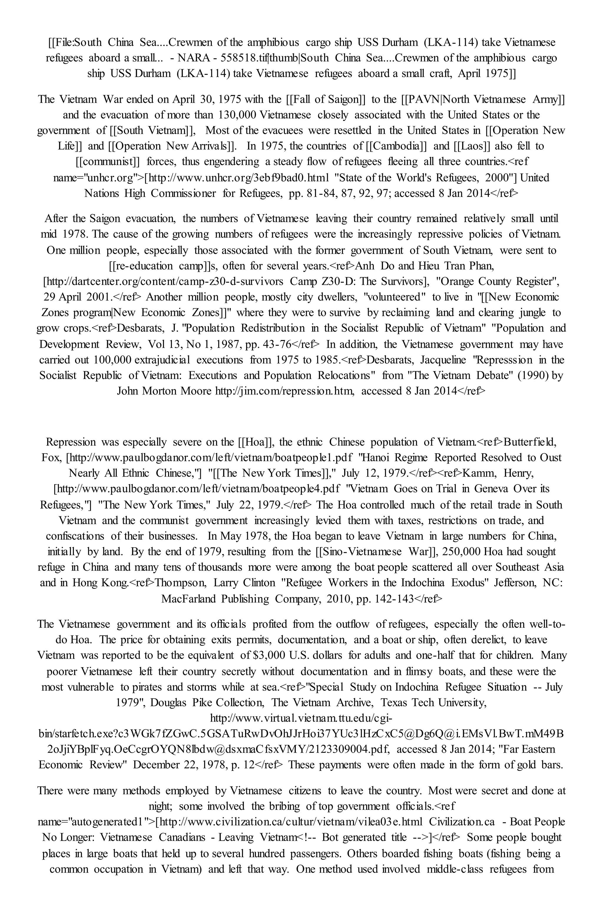 [[File:South China Sea....Crewmen of the amphibious cargo ship USS Durham (LKA-114) take Vietnamese
refugees aboard a small... - NARA - 558518.tif|thumb|South China Sea....Crewmen of the amphibious cargo
ship USS Durham (LKA-114) take Vietnamese refugees aboard a small craft, April 1975]]
The Vietnam War ended on April 30, 1975 with the [[Fall of Saigon]] to the [[PAVN|North Vietnamese Army]]
and the evacuation of more than 130,000 Vietnamese closely associated with the United States or the
government of [[South Vietnam]], Most of the evacuees were resettled in the United States in [[Operation New
Life]] and [[Operation New Arrivals]]. In 1975, the countries of [[Cambodia]] and [[Laos]] also fell to
[[communist]] forces, thus engendering a steady flow of refugees fleeing all three countries.<ref
name="unhcr.org">[http://www.unhcr.org/3ebf9bad0.html ''State of the World's Refugees, 2000''] United
Nations High Commissioner for Refugees, pp. 81-84, 87, 92, 97; accessed 8 Jan 2014</ref>
After the Saigon evacuation, the numbers of Vietnamese leaving their country remained relatively small until
mid 1978. The cause of the growing numbers of refugees were the increasingly repressive policies of Vietnam.
One million people, especially those associated with the former government of South Vietnam, were sent to
[[re-education camp]]s, often for several years.<ref>Anh Do and Hieu Tran Phan,
[http://dartcenter.org/content/camp-z30-d-survivors Camp Z30-D: The Survivors], ''Orange County Register'',
29 April 2001.</ref> Another million people, mostly city dwellers, "volunteered" to live in "[[New Economic
Zones program|New Economic Zones]]" where they were to survive by reclaiming land and clearing jungle to
grow crops.<ref>Desbarats, J. "Population Redistribution in the Socialist Republic of Vietnam" ''Population and
Development Review, Vol 13, No 1, 1987, pp. 43-76</ref> In addition, the Vietnamese government may have
carried out 100,000 extrajudicial executions from 1975 to 1985.<ref>Desbarats, Jacqueline "Represssion in the
Socialist Republic of Vietnam: Executions and Population Relocations" from ''The Vietnam Debate'' (1990) by
John Morton Moore http://jim.com/repression.htm, accessed 8 Jan 2014</ref>
Repression was especially severe on the [[Hoa]], the ethnic Chinese population of Vietnam.<ref>Butterfield,
Fox, [http://www.paulbogdanor.com/left/vietnam/boatpeople1.pdf "Hanoi Regime Reported Resolved to Oust
Nearly All Ethnic Chinese,"] ''[[The New York Times]],'' July 12, 1979.</ref><ref>Kamm, Henry,
[http://www.paulbogdanor.com/left/vietnam/boatpeople4.pdf "Vietnam Goes on Trial in Geneva Over its
Refugees,"] ''The New York Times,'' July 22, 1979.</ref> The Hoa controlled much of the retail trade in South
Vietnam and the communist government increasingly levied them with taxes, restrictions on trade, and
confiscations of their businesses. In May 1978, the Hoa began to leave Vietnam in large numbers for China,
initially by land. By the end of 1979, resulting from the [[Sino-Vietnamese War]], 250,000 Hoa had sought
refuge in China and many tens of thousands more were among the boat people scattered all over Southeast Asia
and in Hong Kong.<ref>Thompson, Larry Clinton ''Refugee Workers in the Indochina Exodus'' Jefferson, NC:
MacFarland Publishing Company, 2010, pp. 142-143</ref>
The Vietnamese government and its officials profited from the outflow of refugees, especially the often well-to-
do Hoa. The price for obtaining exits permits, documentation, and a boat or ship, often derelict, to leave
Vietnam was reported to be the equivalent of $3,000 U.S. dollars for adults and one-half that for children. Many
poorer Vietnamese left their country secretly without documentation and in flimsy boats, and these were the
most vulnerable to pirates and storms while at sea.<ref>"Special Study on Indochina Refugee Situation -- July
1979", Douglas Pike Collection, The Vietnam Archive, Texas Tech University,
http://www.virtual.vietnam.ttu.edu/cgi-
bin/starfetch.exe?c3WGk7fZGwC.5GSATuRwDvOhJJrHoi37YUc3lHzCxC5@Dg6Q@i.EMsVl.BwT.mM49B
2oJjiYBplFyq.OeCcgrOYQN8lbdw@dsxmaCfsxVMY/2123309004.pdf, accessed 8 Jan 2014; ''Far Eastern
Economic Review'' December 22, 1978, p. 12</ref> These payments were often made in the form of gold bars.
There were many methods employed by Vietnamese citizens to leave the country. Most were secret and done at
night; some involved the bribing of top government officials.<ref
name="autogenerated1">[http://www.civilization.ca/cultur/vietnam/vilea03e.html Civilization.ca - Boat People
No Longer: Vietnamese Canadians - Leaving Vietnam<!-- Bot generated title -->]</ref> Some people bought
places in large boats that held up to several hundred passengers. Others boarded fishing boats (fishing being a
common occupation in Vietnam) and left that way. One method used involved middle-class refugees from
 