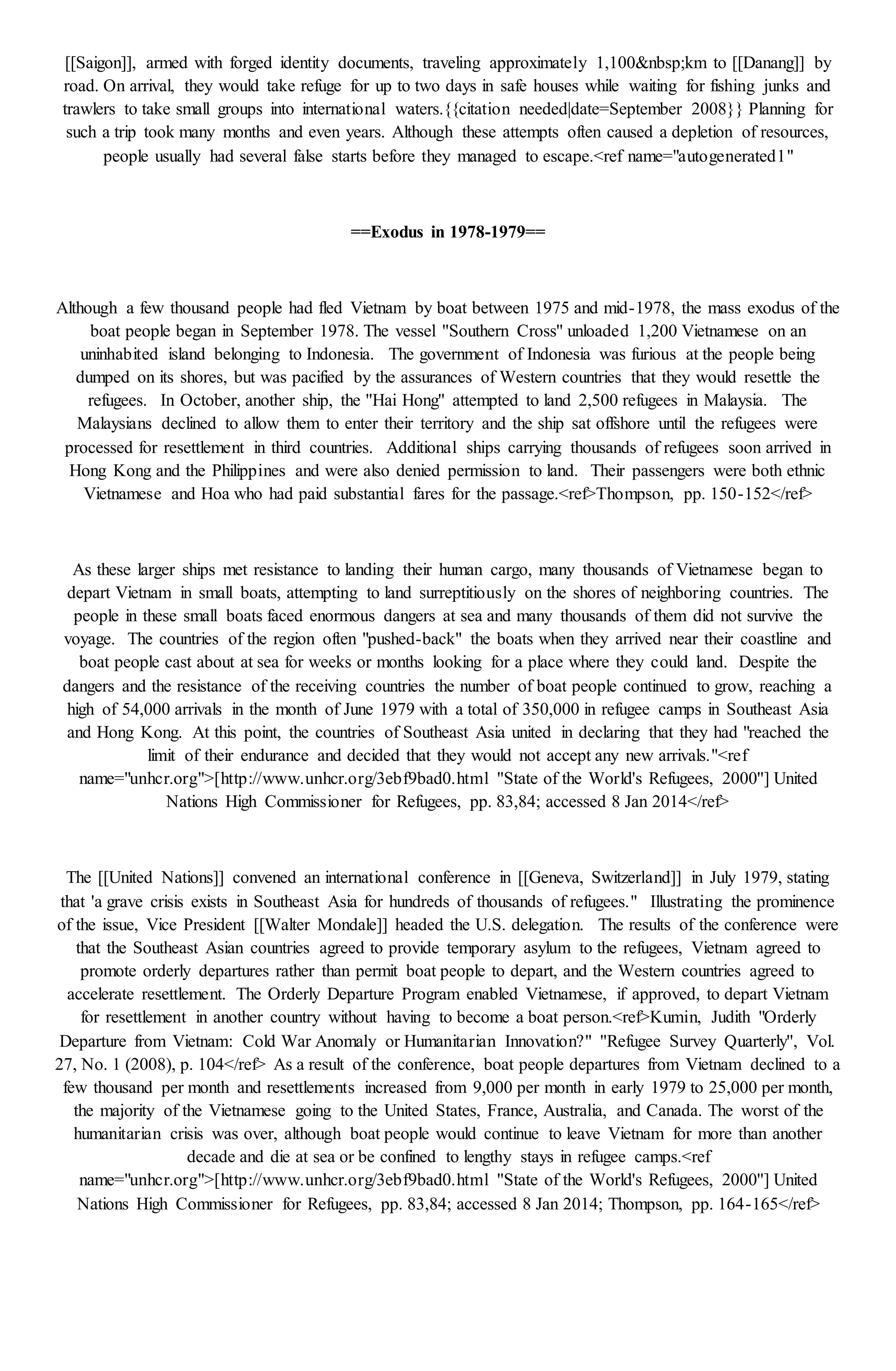 [[Saigon]], armed with forged identity documents, traveling approximately 1,100&nbsp;km to [[Danang]] by
road. On arrival, they would take refuge for up to two days in safe houses while waiting for fishing junks and
trawlers to take small groups into international waters.{{citation needed|date=September 2008}} Planning for
such a trip took many months and even years. Although these attempts often caused a depletion of resources,
people usually had several false starts before they managed to escape.<ref name="autogenerated1"
==Exodus in 1978-1979==
Although a few thousand people had fled Vietnam by boat between 1975 and mid-1978, the mass exodus of the
boat people began in September 1978. The vessel ''Southern Cross'' unloaded 1,200 Vietnamese on an
uninhabited island belonging to Indonesia. The government of Indonesia was furious at the people being
dumped on its shores, but was pacified by the assurances of Western countries that they would resettle the
refugees. In October, another ship, the ''Hai Hong'' attempted to land 2,500 refugees in Malaysia. The
Malaysians declined to allow them to enter their territory and the ship sat offshore until the refugees were
processed for resettlement in third countries. Additional ships carrying thousands of refugees soon arrived in
Hong Kong and the Philippines and were also denied permission to land. Their passengers were both ethnic
Vietnamese and Hoa who had paid substantial fares for the passage.<ref>Thompson, pp. 150-152</ref>
As these larger ships met resistance to landing their human cargo, many thousands of Vietnamese began to
depart Vietnam in small boats, attempting to land surreptitiously on the shores of neighboring countries. The
people in these small boats faced enormous dangers at sea and many thousands of them did not survive the
voyage. The countries of the region often "pushed-back" the boats when they arrived near their coastline and
boat people cast about at sea for weeks or months looking for a place where they could land. Despite the
dangers and the resistance of the receiving countries the number of boat people continued to grow, reaching a
high of 54,000 arrivals in the month of June 1979 with a total of 350,000 in refugee camps in Southeast Asia
and Hong Kong. At this point, the countries of Southeast Asia united in declaring that they had "reached the
limit of their endurance and decided that they would not accept any new arrivals."<ref
name="unhcr.org">[http://www.unhcr.org/3ebf9bad0.html ''State of the World's Refugees, 2000''] United
Nations High Commissioner for Refugees, pp. 83,84; accessed 8 Jan 2014</ref>
The [[United Nations]] convened an international conference in [[Geneva, Switzerland]] in July 1979, stating
that 'a grave crisis exists in Southeast Asia for hundreds of thousands of refugees." Illustrating the prominence
of the issue, Vice President [[Walter Mondale]] headed the U.S. delegation. The results of the conference were
that the Southeast Asian countries agreed to provide temporary asylum to the refugees, Vietnam agreed to
promote orderly departures rather than permit boat people to depart, and the Western countries agreed to
accelerate resettlement. The Orderly Departure Program enabled Vietnamese, if approved, to depart Vietnam
for resettlement in another country without having to become a boat person.<ref>Kumin, Judith "Orderly
Departure from Vietnam: Cold War Anomaly or Humanitarian Innovation?" ''Refugee Survey Quarterly'', Vol.
27, No. 1 (2008), p. 104</ref> As a result of the conference, boat people departures from Vietnam declined to a
few thousand per month and resettlements increased from 9,000 per month in early 1979 to 25,000 per month,
the majority of the Vietnamese going to the United States, France, Australia, and Canada. The worst of the
humanitarian crisis was over, although boat people would continue to leave Vietnam for more than another
decade and die at sea or be confined to lengthy stays in refugee camps.<ref
name="unhcr.org">[http://www.unhcr.org/3ebf9bad0.html ''State of the World's Refugees, 2000''] United
Nations High Commissioner for Refugees, pp. 83,84; accessed 8 Jan 2014; Thompson, pp. 164-165</ref>
 