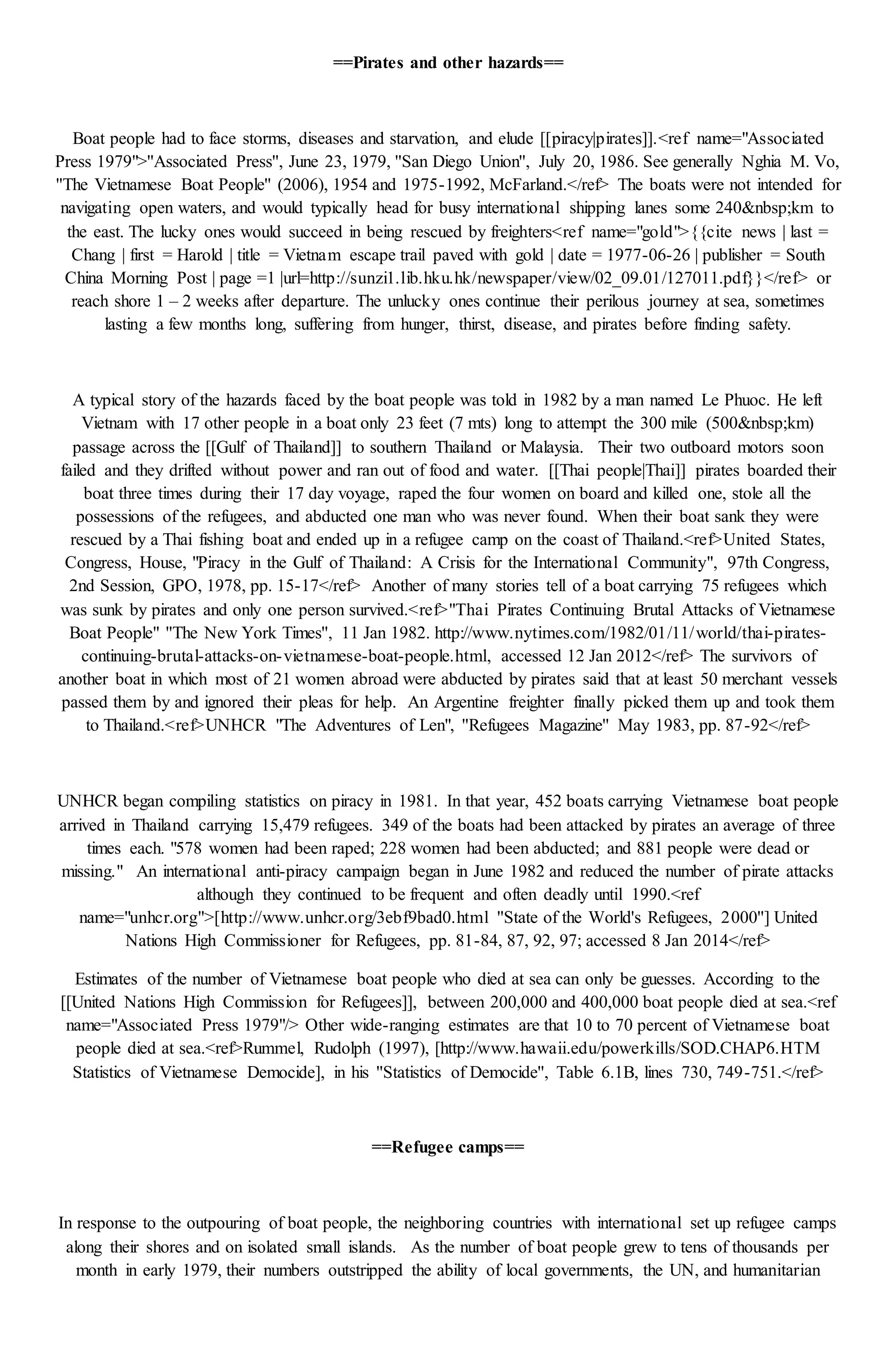 ==Pirates and other hazards==
Boat people had to face storms, diseases and starvation, and elude [[piracy|pirates]].<ref name="Associated
Press 1979">''Associated Press'', June 23, 1979, ''San Diego Union'', July 20, 1986. See generally Nghia M. Vo,
''The Vietnamese Boat People'' (2006), 1954 and 1975-1992, McFarland.</ref> The boats were not intended for
navigating open waters, and would typically head for busy international shipping lanes some 240&nbsp;km to
the east. The lucky ones would succeed in being rescued by freighters<ref name="gold">{{cite news | last =
Chang | first = Harold | title = Vietnam escape trail paved with gold | date = 1977-06-26 | publisher = South
China Morning Post | page =1 |url=http://sunzi1.lib.hku.hk/newspaper/view/02_09.01/127011.pdf}}</ref> or
reach shore 1 – 2 weeks after departure. The unlucky ones continue their perilous journey at sea, sometimes
lasting a few months long, suffering from hunger, thirst, disease, and pirates before finding safety.
A typical story of the hazards faced by the boat people was told in 1982 by a man named Le Phuoc. He left
Vietnam with 17 other people in a boat only 23 feet (7 mts) long to attempt the 300 mile (500&nbsp;km)
passage across the [[Gulf of Thailand]] to southern Thailand or Malaysia. Their two outboard motors soon
failed and they drifted without power and ran out of food and water. [[Thai people|Thai]] pirates boarded their
boat three times during their 17 day voyage, raped the four women on board and killed one, stole all the
possessions of the refugees, and abducted one man who was never found. When their boat sank they were
rescued by a Thai fishing boat and ended up in a refugee camp on the coast of Thailand.<ref>United States,
Congress, House, "Piracy in the Gulf of Thailand: A Crisis for the International Community", 97th Congress,
2nd Session, GPO, 1978, pp. 15-17</ref> Another of many stories tell of a boat carrying 75 refugees which
was sunk by pirates and only one person survived.<ref>"Thai Pirates Continuing Brutal Attacks of Vietnamese
Boat People" ''The New York Times'', 11 Jan 1982. http://www.nytimes.com/1982/01/11/world/thai-pirates-
continuing-brutal-attacks-on-vietnamese-boat-people.html, accessed 12 Jan 2012</ref> The survivors of
another boat in which most of 21 women abroad were abducted by pirates said that at least 50 merchant vessels
passed them by and ignored their pleas for help. An Argentine freighter finally picked them up and took them
to Thailand.<ref>UNHCR "The Adventures of Len", ''Refugees Magazine'' May 1983, pp. 87-92</ref>
UNHCR began compiling statistics on piracy in 1981. In that year, 452 boats carrying Vietnamese boat people
arrived in Thailand carrying 15,479 refugees. 349 of the boats had been attacked by pirates an average of three
times each. "578 women had been raped; 228 women had been abducted; and 881 people were dead or
missing." An international anti-piracy campaign began in June 1982 and reduced the number of pirate attacks
although they continued to be frequent and often deadly until 1990.<ref
name="unhcr.org">[http://www.unhcr.org/3ebf9bad0.html ''State of the World's Refugees, 2000''] United
Nations High Commissioner for Refugees, pp. 81-84, 87, 92, 97; accessed 8 Jan 2014</ref>
Estimates of the number of Vietnamese boat people who died at sea can only be guesses. According to the
[[United Nations High Commission for Refugees]], between 200,000 and 400,000 boat people died at sea.<ref
name="Associated Press 1979"/> Other wide-ranging estimates are that 10 to 70 percent of Vietnamese boat
people died at sea.<ref>Rummel, Rudolph (1997), [http://www.hawaii.edu/powerkills/SOD.CHAP6.HTM
Statistics of Vietnamese Democide], in his ''Statistics of Democide'', Table 6.1B, lines 730, 749-751.</ref>
==Refugee camps==
In response to the outpouring of boat people, the neighboring countries with international set up refugee camps
along their shores and on isolated small islands. As the number of boat people grew to tens of thousands per
month in early 1979, their numbers outstripped the ability of local governments, the UN, and humanitarian
 