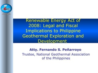 Renewable Energy Act of 2008: Legal and Fiscal Implications to Philippine Geothermal Exploration and Development  Atty. Fernando S. Peñarroyo   Trustee, National Geothermal Association of the Philippines 