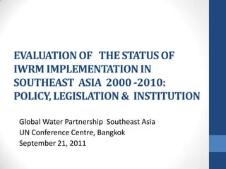 EVALUATION OF   THE STATUS OFIWRM IMPLEMENTATION IN SOUTHEAST  ASIA  2000 -2010: POLICY, LEGISLATION &  INSTITUTION   Global Water Partnership  Southeast Asia UN Conference Centre, Bangkok September 21, 2011 