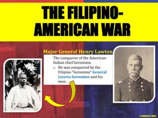 THE FILIPINO-AMERICAN 
WAR 
Major General Henry Lawton 
The conqueror of the American- 
Indian chief Geronimo. 
o He was conquered by the 
Filipino “Geronimo” General 
Licerio Geronimo and his 
men. 
© Jamaica C. Olazo 
 