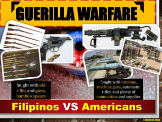 GUERILLA WARFARE 
fought with old 
rifles and guns, 
bamboo spears 
fought with cannons, 
machine guns, automatic 
rifles, and plenty of 
ammunition and supplies 
Filipinos VS Americans 
© Jamaica C. Olazo 
 