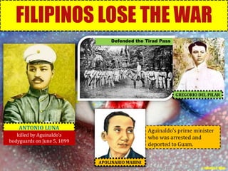 FILIPINOS LOSE THE WAR 
APOLINARIO MABINI 
ANTONIO LUNA 
Defended the Tirad Pass 
GREGORIO DEL PILAR 
killed by Aguinaldo’s 
bodyguards on June 5, 1899 
Aguinaldo’s prime minister 
who was arrested and 
deported to Guam. 
© Jamaica C. Olazo 
 