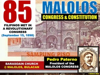 85 FILIPINOS MET IN 
A REVOLUTIONARY 
CONGRESS 
(September 15, 1898) 
BARASOAIN CHURCH 
@ MALOLOS, BULACAN 
CONGRESS & CONSTITUTION 
Pedro Paterno 
President of the 
MALOLOS CONGRESS 
© Jamaica C. Olazo 
 
