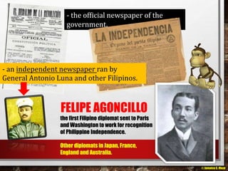 - the official newspaper of the 
government. 
- an independent newspaper ran by 
General Antonio Luna and other Filipinos. 
FELIPE AGONCILLO 
the first Filipino diplomat sent to Paris 
and Washington to work for recognition 
of Philippine Independence. 
Other diplomats in Japan, France, 
England and Australia. 
© Jamaica C. Olazo 
 