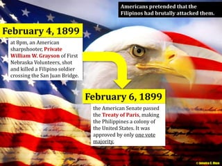Americans pretended that the 
Filipinos had brutally attacked them. 
February 4, 1899 
at 8pm, an American 
sharpshooter, Private 
William W. Grayson of First 
Nebraska Volunteers, shot 
and killed a Filipino soldier 
crossing the San Juan Bridge. 
February 6, 1899 
the American Senate passed 
the Treaty of Paris, making 
the Philippines a colony of 
the United States. It was 
approved by only one vote 
majority. 
© Jamaica C. Olazo 
 