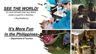 SEE THE WORLD!
It’s more fantastic than any dream
made or paid for in factories
~ Ray Bradburry
It’s More Fun
in the Philippines
~ Department of Tourism
 