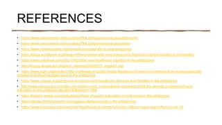 REFERENCES
• https://www.macrotrends.net/countries/PHL/philippines/rural-populationcom)
• https://www.macrotrends.net/countries/PHL/philippines/rural-population
• https://www.vitaminangels.org/stories/komunidad-life-in-rural-philippines
• https://blogs.worldbank.org/transport/the-problem-with-rural-transport-is-that-it-is-rural-the-solution-is-in-branding
• https://news.medhyve.com/2021/08/22/the-rural-healthcare-situation-in-the-philippines/
• http://legacy.senate.gov.ph/press_release/2009/0527_angara1.asp
• https://www.joghr.org/article/11962-challenges-in-public-health-facilities-and-services-evidence-from-a-geographically-
isolated-and-disadvantaged-area-in-the-philippines
• https://www.change.org/p/improve-access-to-rural-healthcare-services-and-facilities-in-the-philippines
• http://www.udyong.gov.ph/index.php?option=com_content&view=article&id=8459:the-demotic-problems-of-rural-
education-in-the-philippines&catid=90&Itemid=1368
• https://knkphil.wixsite.com/website/post/lack-of-quality-education-in-rural-areas-in-the-philippines
• https://stories.thinkingmachin.es/mapping-digital-poverty-in-the-philippines/
• https://www.tropenbos.org/news/rural+livelihoods+in+times+of+crisis:+filipino+ngos+learn+from+covid-19
 
