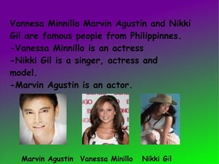 Vannesa Minnillo Marvin Agustín and Nikki  Gil are famous people from Philippinnes. -Vanessa Minnillo is an actress -Nikki Gil is a singer, actress and  model. -Marvin Agustin is an actor. Marvin Agustin Vanessa Minillo  Nikki G i l 