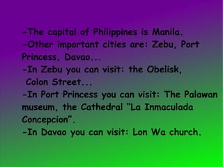 -The capital of Philippines is Manila. -Other important cities are: Zebu, Port  Princess, Davao... -In Zebu you can visit: the Obelisk,  Colon Street... -In Port Princess you can visit: The Palawan museum, the Cathedral “La Inmaculada Concepcion”. -In Davao you can visit: Lon Wa church. 