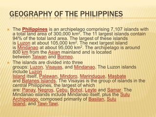 Geography of the PhilippinesThe Philippines is an archipelago comprising 7,107 islands with a total land area of 300,000 km2. The 11 largest islands contain 94% of the total land area. The largest of these islands is Luzon at about 105,000 km2. The next largest island is Mindanao at about 95,000 km2. The archipelago is around 800 km from the Asian mainland and is located between Taiwan and Borneo.The islands are divided into three groups: Luzon, Visayas, and Mindanao. The Luzon islands include Luzon Island itself, Palawan, Mindoro, Marinduque, Masbate and Batanes Islands. The Visayas is the group of islands in the central Philippines, the largest of which are: Panay, Negros, Cebu, Bohol, Leyte and Samar. The Mindanao islands include Mindanao itself, plus the Sulu Archipelago, composed primarily of Basilan, Sulu Island, and Tawi-Tawi.