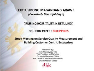 EXCLUSIBONG MAGANDANG ARAW !
         (Exclusively Beautiful Day !)

      “FILIPINO HOSPITALITY IN RETAILING”

         COUNTRY PAPER : PHILIPPINES

Study Meeting on Service Quality Measurement and
       Building Customer Centric Enterprises

                      Presented By :
                   Jade Manalaysay-Tulio
                Vice President for Marketing
                Corporate Marketing Officer
             HBC Home of Beauty Exclusives,Inc
                   Chain of Retail Stores
 