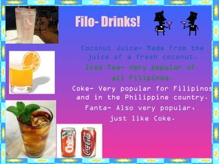 Filo- Drinks!
Coconut Juice- Made from the
juice of a fresh coconut.
Iced Tea- Very popular of
all Filipinos.
Coke- Very popular for Filipinos
and in the Philippine country.
Fanta- Also very popular,
just like Coke.
 