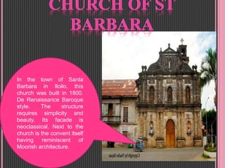 In the town of Santa
Barbara in Iloilo, this
church was built in 1800.
De Renaissance Baroque
style. The structure
requires simplicity and
beauty. Its facade is
neoclassical. Next to the
church is the convent itself
having reminiscent of
Moorish architecture.
 