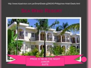 SEA WIND RESORT
PRICE: $ 160.00 THE NIGHT
JUNIOR
SUITE
http://www.tripadvisor.com.pe/SmartDeals-g294245-Philippines-Hotel-Deals.html
 