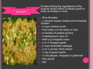  I'll start writing the ingredients of the
original recipe which is always good to
know and keep in mind:
 - Rice Noodles
 - 1 chicken breast cooked and shredded
chicken
 - 4 cups chicken broth
 - Pork belly cut into strips or dice
 - A handful of peeled prawns
 - 4 tablespoons olive oil
 - Half cup chopped onion
 - 2 or 3 chopped garlic
 - 2 cups shredded cabbage
 - 2 or 3 carrots, thinly sliced
 - ½ kg of green beans
 - ½ red pepper, chopped or julienned
 - Soy sauce
 - Sal
 