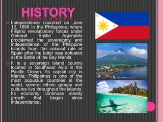  Independence occurred on June
12, 1898 in the Philippines, where
Filipino revolutionary forces under
General Emilio Aguinaldo
proclaimed the sovereignty and
independence of the Philippine
Islands from the colonial rule of
Spain after the latter was defeated
at the Battle of the Bay Manila
 It is a sovereign island country
located in Southeast Asia in the
Pacific Ocean. Its capital city is
Manila; Philippines is one of the
most populous countries in the
world, several ethnic groups and
cultures live throughout the islands.
Its economy continues steady
growth that began since
independence.
 