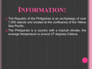 INFORMATION:
 The Republic of the Philippines is an archipelago of over
7,000 islands and located at the confluence of the Yellow
Sea Pacific.
 The Philippines is a country with a tropical climate, the
average temperature is around 27 degrees Celsius.
 